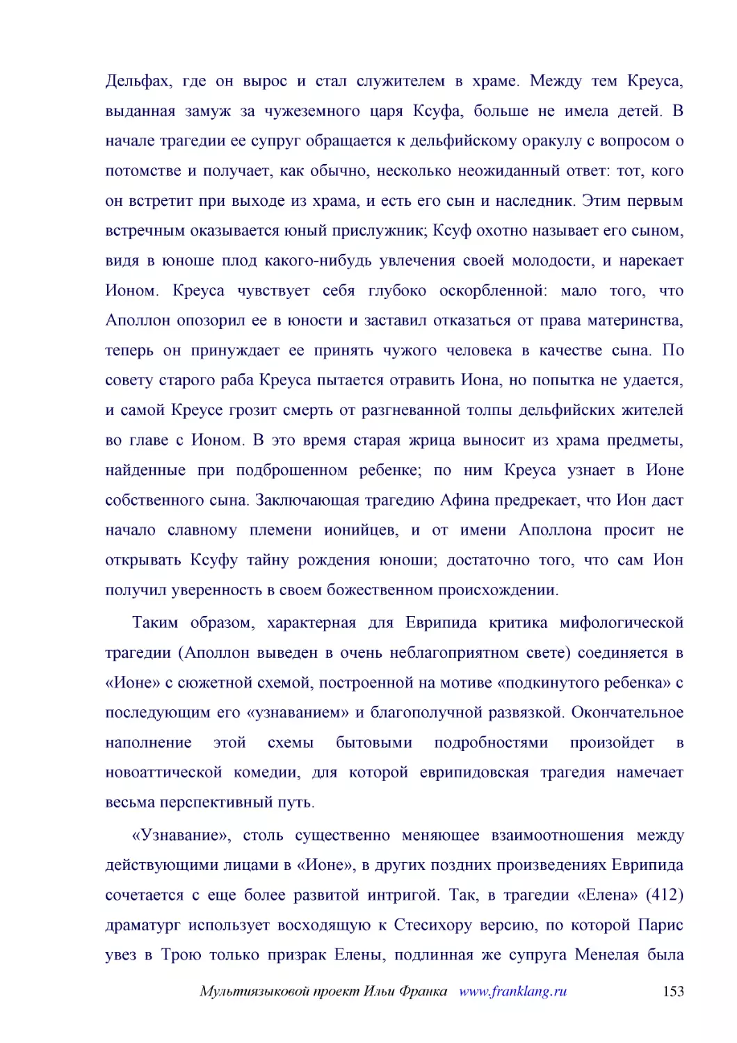 ﻿Таким образом, характерная для Еврипида критика мифологической трагедии øАполлон выведен в очень неблагоприятном светеù соединяется в «Ионе» с сюжетной схемой, построенной на мотиве «подкинутого ребенка» с последующим его «узнаванием» и благополучной ..
﻿«Узнавание», столь существенно меняющее взаимоотношения между действующими лицами в «Ионе», в других поздних произведениях Еврипида сочетается с еще более развитой интригой. Так, в трагедии «Елена» ø412ù драматург использует восходящую к Стесихору вер..