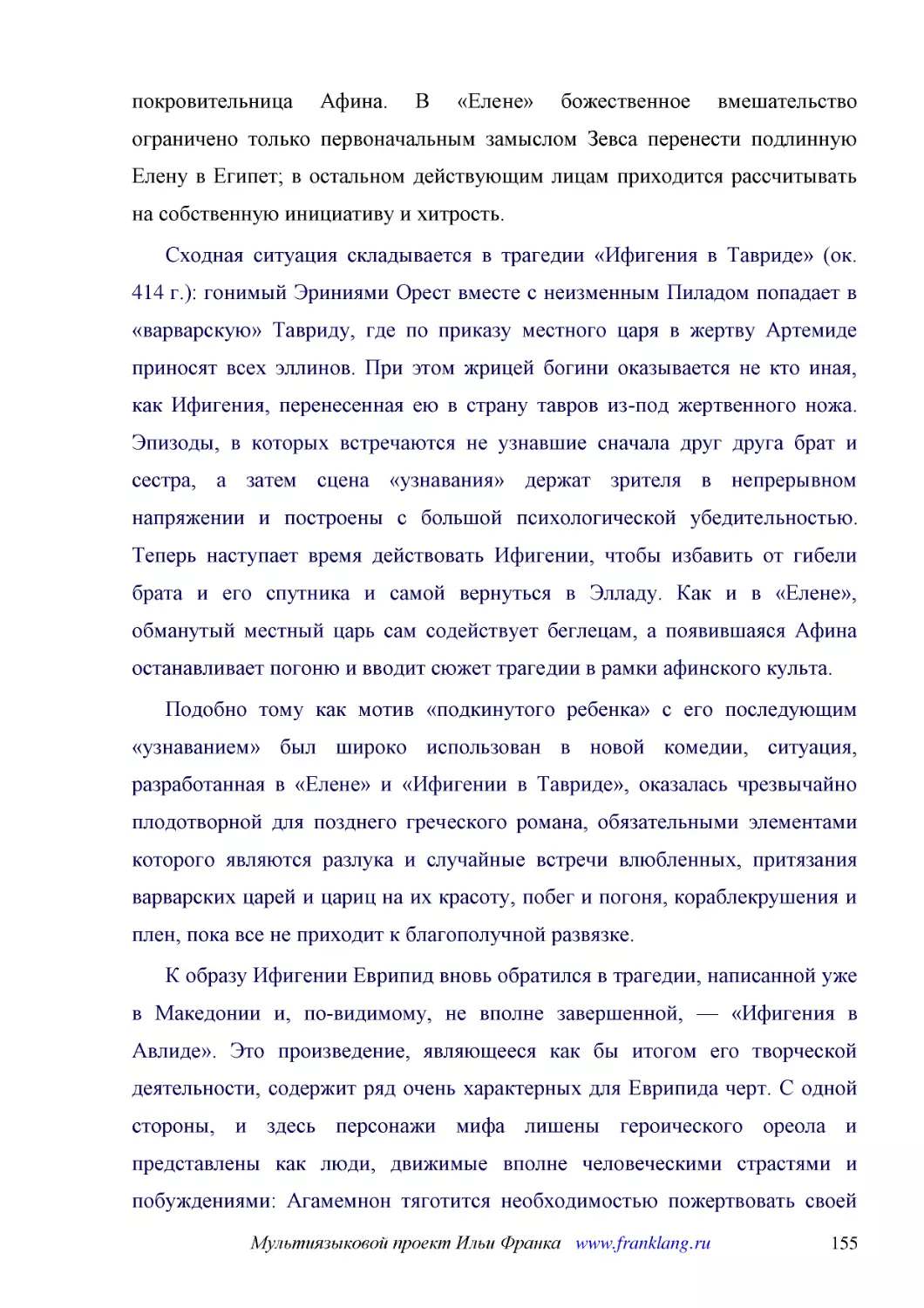 ﻿Сходная ситуация складывается в трагедии «Ифигения в Тавриде» øок. 414 г.ù: гонимый Эриниями Орест вместе с неизменным Пиладом попадает в «варварскую» Тавриду, где по приказу местного царя в жертву Артемиде приносят всех эллинов. При этом жрицей богин..
﻿Подобно тому как мотив «подкинутого ребенка» с его последующим «узнаванием» был широко использован в новой комедии, ситуация, разработанная в «Елене» и «Ифигении в Тавриде», оказалась чрезвычайно плодотворной для позднего греческого романа, обязательн..
﻿К образу Ифигении Еврипид вновь обратился в трагедии, написанной уже в Македонии и, по-видимому, не вполне завершенной, — «Ифигения в Авлиде». Это произведение, являющееся как бы итогом его творческой деятельности, содержит ряд очень характерных для Е..