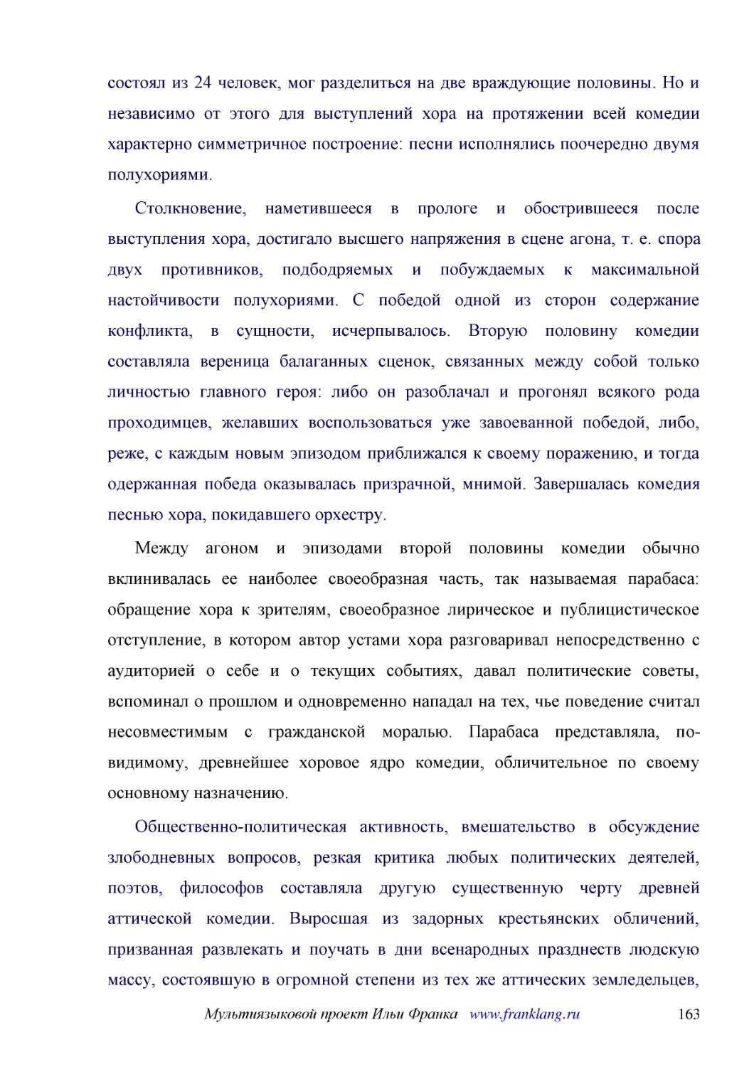 ﻿Столкновение, наметившееся в прологе и обострившееся после выступления хора, достигало высшего напряжения в сцене агона, т. е. спора двух противников, подбодряемых и побуждаемых к максимальной настойчивости полухориями. С победой одной из сторон содер..
﻿Между агоном и эпизодами второй половины комедии обычно вклинивалась ее наиболее своеобразная часть, так называемая парабаса: обращение хора к зрителям, своеобразное лирическое и публицистическое отступление, в котором автор устами хора разговаривал н..
﻿Общественно-политическая активность, вмешательство в обсуждение злободневных вопросов, резкая критика любых политических деятелей, поэтов, философов составляла другую существенную черту древней аттической комедии. Выросшая из задорных крестьянских обл..