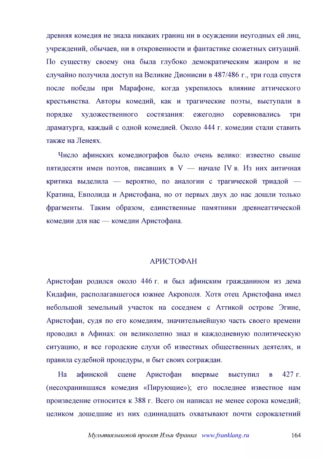 ﻿Число афинских комедиографов было очень велико: известно свыше пятидесяти имен поэтов, писавших в V — начале IV в. Из них античная критика выделила — вероятно, по аналогии с трагической триадой — Кратина, Евполида и Аристофана, но от первых двух до на..
﻿АРИСТОФА
﻿Аристофан родился около 446 г. и был афинским гражданином из дема Кидафин, располагавшегося южнее Акрополя. Хотя отец Аристофана имел небольшой земельный участок на соседнем с Аттикой острове Эгине, Аристофан, судя по его комедиям, значительнейшую час..
﻿На афинской сцене Аристофан впервые выступил в 427 г. øнесохранившаяся комедия «Пирующие»ù; его последнее известное нам произведение относится к 388 г. Всего он написал не менее сорока комедий; целиком дошедшие из них одиннадцать охватывают почти соро..