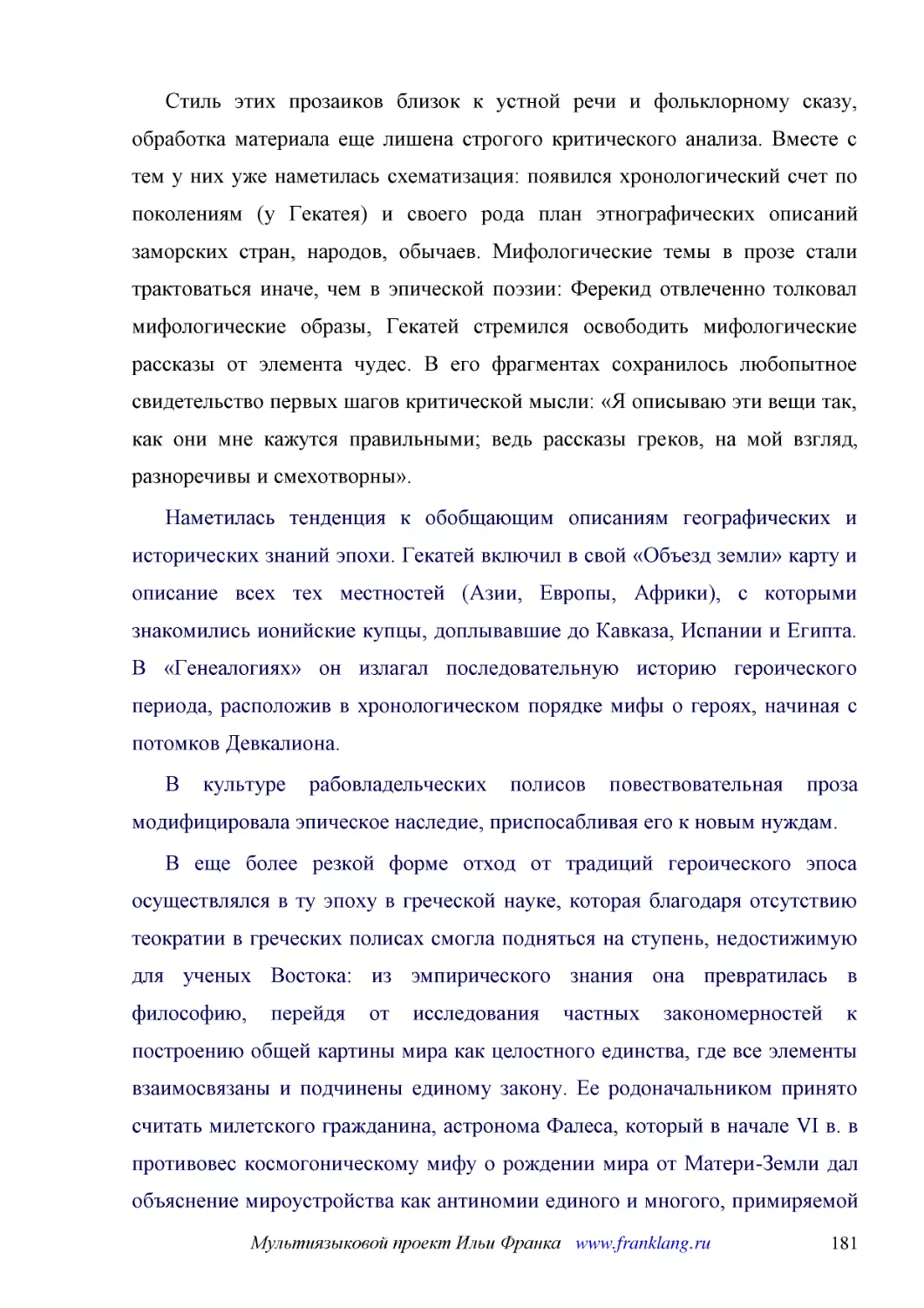 ﻿Стиль этих прозаиков близок к устной речи и фольклорному сказу, обработка материала еще лишена строгого критического анализа. Вместе с тем у них уже наметилась схематизация: появился хронологический счет по поколениям øу Гекатеяù и своего рода план эт..
﻿Наметилась тенденция к обобщающим описаниям географических и исторических знаний эпохи. Гекатей включил в свой «Объезд земли» карту и описание всех тех местностей øАзии, Европы, Африкиù, с которыми знакомились ионийские купцы, доплывавшие до Кавказа, ..
﻿В культуре рабовладельческих полисов повествовательная проза модифицировала эпическое наследие, приспосабливая его к новым нуждам
﻿В еще более резкой форме отход от традиций героического эпоса осуществлялся в ту эпоху в греческой науке, которая благодаря отсутствию теократии в греческих полисах смогла подняться на ступень, недостижимую для ученых Востока: из эмпирического знания ..