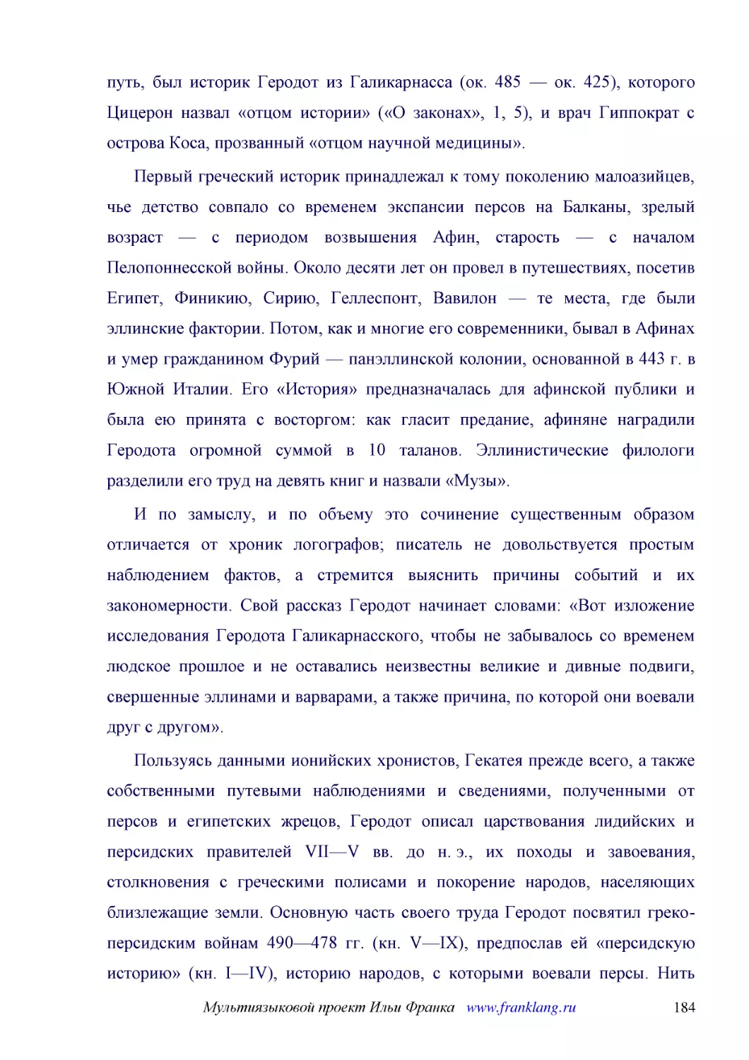 ﻿Первый греческий историк принадлежал к тому поколению малоазийцев, чье детство совпало со временем экспансии персов на Балканы, зрелый возраст — с периодом возвышения Афин, старость — с началом Пелопоннесской войны. Около десяти лет он провел в путеше..
﻿И по замыслу, и по объему это сочинение существенным образом отличается от хроник логографов; писатель не довольствуется простым наблюдением фактов, а стремится выяснить причины событий и их закономерности. Свой рассказ Геродот начинает словами: «Вот ..
﻿Пользуясь данными ионийских хронистов, Гекатея прежде всего, а также собственными путевыми наблюдениями и сведениями, полученными от персов и египетских жрецов, Геродот описал царствования лидийских и персидских правителей VII—V вв. до н. э., их поход..