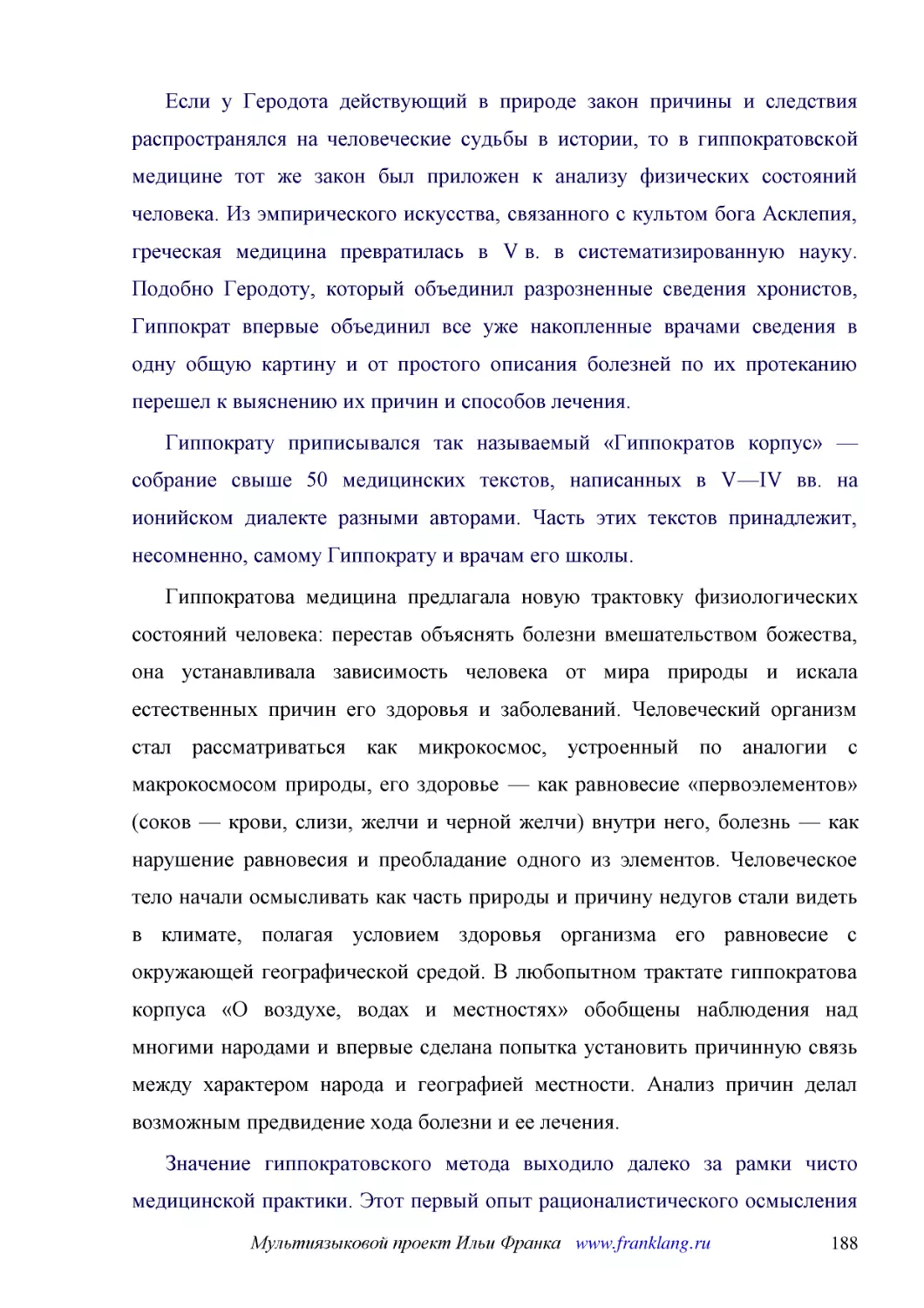 ﻿Если у Геродота действующий в природе закон причины и следствия распространялся на человеческие судьбы в истории, то в гиппократовской медицине тот же закон был приложен к анализу физических состояний человека. Из эмпирического искусства, связанного с..
﻿Гиппократу приписывался так называемый «Гиппократов корпус» — собрание свыше 50 медицинских текстов, написанных в V—IV вв. на ионийском диалекте разными авторами. Часть этих текстов принадлежит, несомненно, самому Гиппократу и врачам его школы
﻿Гиппократова медицина предлагала новую трактовку физиологических состояний человека: перестав объяснять болезни вмешательством божества, она устанавливала зависимость человека от мира природы и искала естественных причин его здоровья и заболеваний. Че..
﻿Значение гиппократовского метода выходило далеко за рамки чисто медицинской практики. Этот первый опыт рационалистического осмысления человека оказал огромное влияние на выработку новых методов в историографии и философии V—IV вв