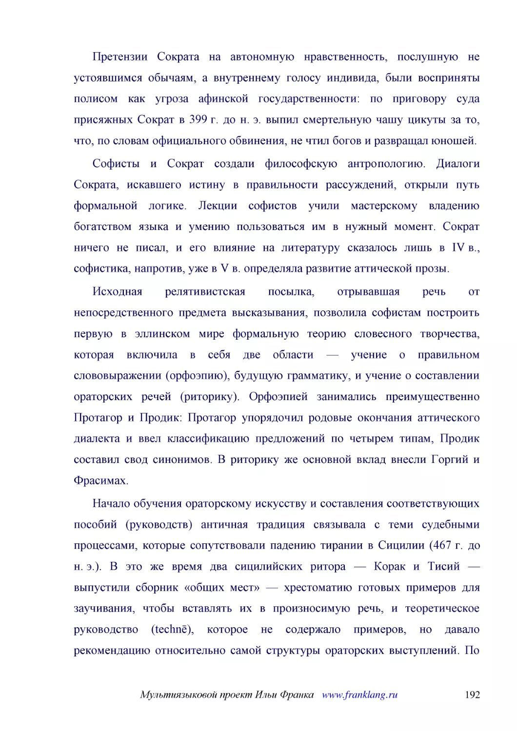 ﻿Претензии Сократа на автономную нравственность, послушную не устоявшимся обычаям, а внутреннему голосу индивида, были восприняты полисом как угроза афинской государственности: по приговору суда присяжных Сократ в 399 г. до н. э. выпил смертельную чашу..
﻿Софисты и Сократ создали философскую антропологию. Диалоги Сократа, искавшего истину в правильности рассуждений, открыли путь формальной логике. Лекции софистов учили мастерскому владению богатством языка и умению пользоваться им в нужный момент. Сокр..
﻿Исходная релятивистская посылка, отрывавшая речь от непосредственного предмета высказывания, позволила софистам построить первую в эллинском мире формальную теорию словесного творчества, которая включила в себя две области — учение о правильном словов..
﻿Начало обучения ораторскому искусству и составления соответствующих пособий øруководствù античная традиция связывала с теми судебными процессами, которые сопутствовали падению тирании в Сицилии ø467 г. до н. э.ù. В это же время два сицилийских ритора ..