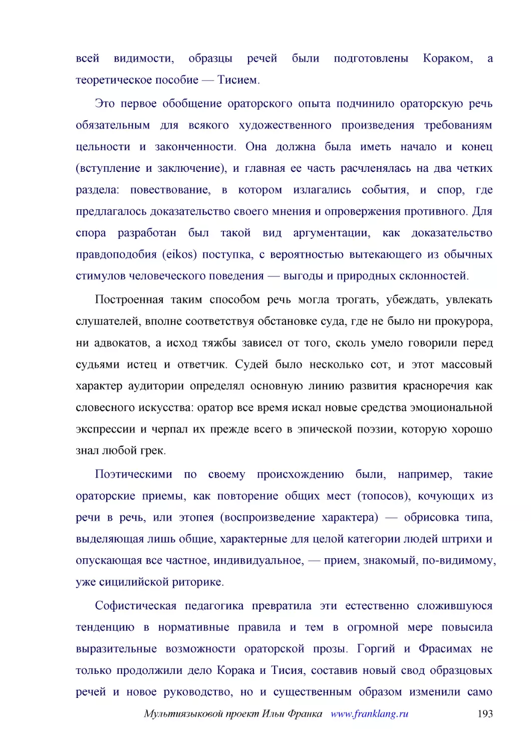 ﻿Это первое обобщение ораторского опыта подчинило ораторскую речь обязательным для всякого художественного произведения требованиям цельности и законченности. Она должна была иметь начало и конец øвступление и заключениеù, и главная ее часть расчленяла..
﻿Построенная таким способом речь могла трогать, убеждать, увлекать слушателей, вполне соответствуя обстановке суда, где не было ни прокурора, ни адвокатов, а исход тяжбы зависел от того, сколь умело говорили перед судьями истец и ответчик. Судей было н..
﻿Поэтическими по своему происхождению были, например, такие ораторские приемы, как повторение общих мест øтопосовù, кочующих из речи в речь, или этопея øвоспроизведение характераù — обрисовка типа, выделяющая лишь общие, характерные для целой категории..
﻿Софистическая педагогика превратила эти естественно сложившуюся тенденцию в нормативные правила и тем в огромной мере повысила выразительные возможности ораторской прозы. Горгий и Фрасимах не только продолжили дело Корака и Тисия, составив новый свод ..