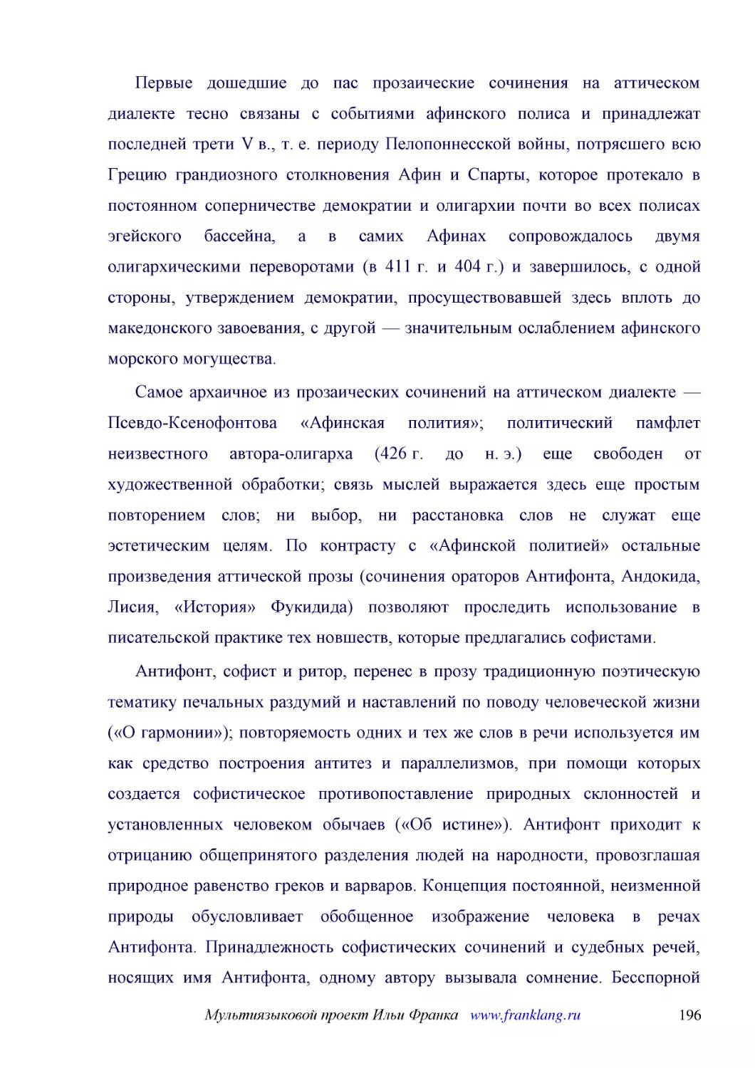 ﻿Первые дошедшие до пас прозаические сочинения на аттическом диалекте тесно связаны с событиями афинского полиса и принадлежат последней трети V в., т. е. периоду Пелопоннесской войны, потрясшего всю Грецию грандиозного столкновения Афин и Спарты, кото..
﻿Самое архаичное из прозаических сочинений на аттическом диалекте — Псевдо-Ксенофонтова «Афинская полития»; политический памфлет неизвестного автора-олигарха ø426 г. до н. э.ù еще свободен от художественной обработки; связь мыслей выражается здесь еще ..
﻿Антифонт, софист и ритор, перенес в прозу традиционную поэтическую тематику печальных раздумий и наставлений по поводу человеческой жизни ø«О гармонии»ù; повторяемость одних и тех же слов в речи используется им как средство построения антитез и паралл..