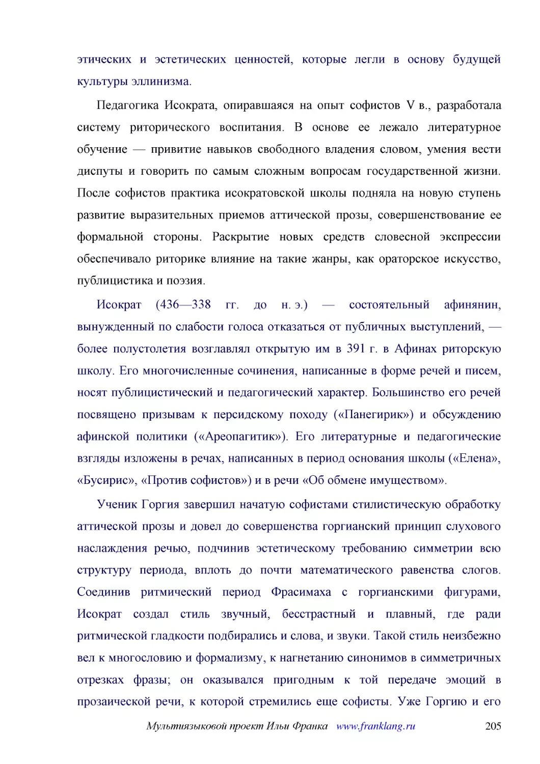 ﻿Педагогика Исократа, опиравшаяся на опыт софистов V в., разработала систему риторического воспитания. В основе ее лежало литературное обучение — привитие навыков свободного владения словом, умения вести диспуты и говорить по самым сложным вопросам гос..
﻿Исократ ø436—338 гг. до н. э.ù — состоятельный афинянин, вынужденный по слабости голоса отказаться от публичных выступлений, — более полустолетия возглавлял открытую им в 391 г. в Афинах риторскую школу. Его многочисленные сочинения, написанные в форм..
﻿Ученик Горгия завершил начатую софистами стилистическую обработку аттической прозы и довел до совершенства горгианский принцип слухового наслаждения речью, подчинив эстетическому требованию симметрии всю структуру периода, вплоть до почти математическ..