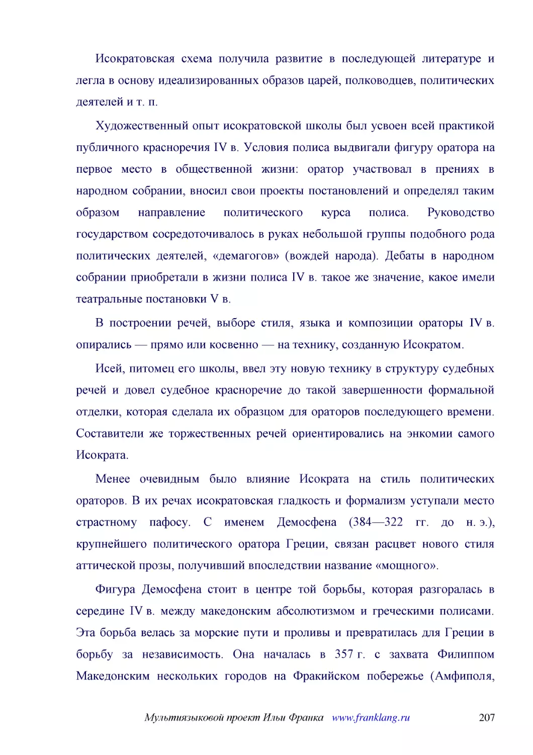 ﻿Исократовская схема получила развитие в последующей литературе и легла в основу идеализированных образов царей, полководцев, политических деятелей и т. п
﻿Художественный опыт исократовской школы был усвоен всей практикой публичного красноречия IV в. Условия полиса выдвигали фигуру оратора на первое место в общественной жизни: оратор участвовал в прениях в народном собрании, вносил свои проекты постановл..
﻿В построении речей, выборе стиля, языка и композиции ораторы IV в. опирались — прямо или косвенно — на технику, созданную Исократом
﻿Исей, питомец его школы, ввел эту новую технику в структуру судебных речей и довел судебное красноречие до такой завершенности формальной отделки, которая сделала их образцом для ораторов последующего времени. Составители же торжественных речей ориент..
﻿Менее очевидным было влияние Исократа на стиль политических ораторов. В их речах исократовская гладкость и формализм уступали место страстному пафосу. С именем Демосфена ø384—322 гг. до н. э.ù, крупнейшего политического оратора Греции, связан расцвет ..
﻿Фигура Демосфена стоит в центре той борьбы, которая разгоралась в середине IV в. между македонским абсолютизмом и греческими полисами. Эта борьба велась за морские пути и проливы и превратилась для Греции в борьбу за независимость. Она началась в 357 ..