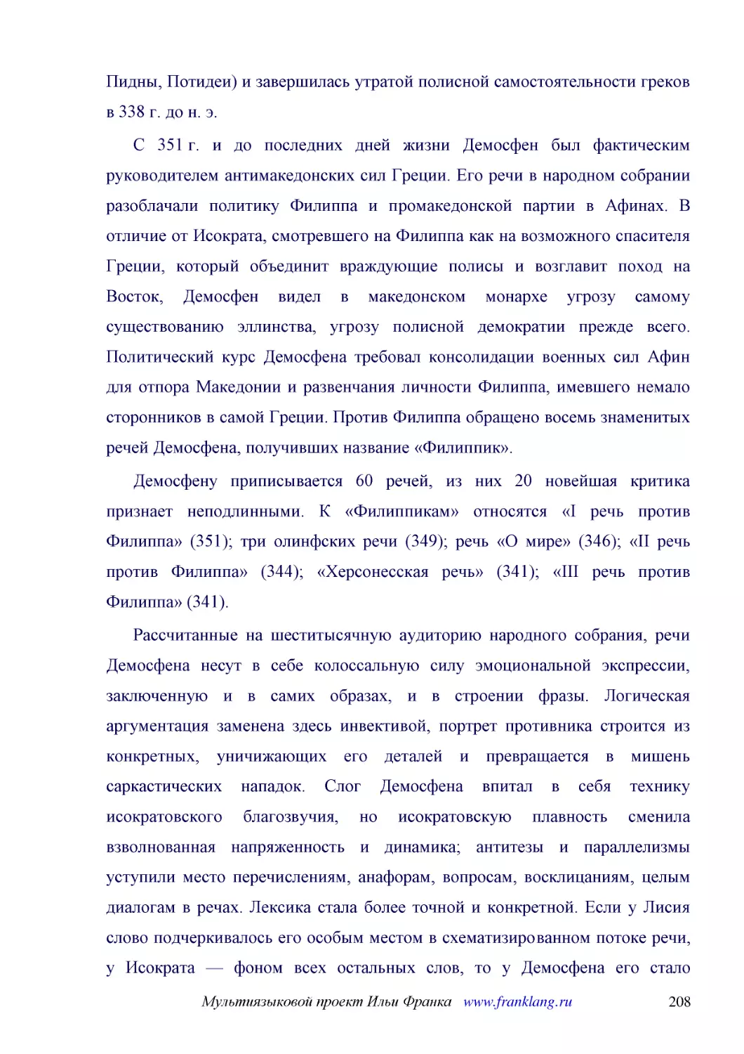 ﻿С 351 г. и до последних дней жизни Демосфен был фактическим руководителем антимакедонских сил Греции. Его речи в народном собрании разоблачали политику Филиппа и промакедонской партии в Афинах. В отличие от Исократа, смотревшего на Филиппа как на возм..
﻿Демосфену приписывается 60 речей, из них 20 новейшая критика признает неподлинными. К «Филиппикам» относятся «I речь против Филиппа» ø351ù; три олинфских речи ø349ù; речь «О мире» ø346ù; «II речь против Филиппа» ø344ù; «Херсонесская речь» ø341ù; «III ..
﻿Рассчитанные на шеститысячную аудиторию народного собрания, речи Демосфена несут в себе колоссальную силу эмоциональной экспрессии, заключенную и в самих образах, и в строении фразы. Логическая аргументация заменена здесь инвективой, портрет противник..