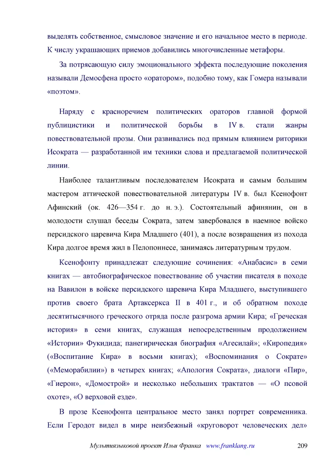 ﻿За потрясающую силу эмоционального эффекта последующие поколения называли Демосфена просто «оратором», подобно тому, как Гомера называли «поэтом»
﻿Наряду с красноречием политических ораторов главной формой публицистики и политической борьбы в IV в. стали жанры повествовательной прозы. Они развивались под прямым влиянием риторики Исократа — разработанной им техники слова и предлагаемой политическ..
﻿Наиболее талантливым последователем Исократа и самым большим мастером аттической повествовательной литературы IV в. был Ксенофонт Афинский øок. 426—354 г. до н. э.ù. Состоятельный афинянин, он в молодости слушал беседы Сократа, затем завербовался в на..
﻿Ксенофонту принадлежат следующие сочинения: «Анабасис» в семи книгах — автобиографическое повествование об участии писателя в походе на Вавилон в войске персидского царевича Кира Младшего, выступившего против своего брата Артаксеркса II в 401 г., и об..
﻿В прозе Ксенофонта центральное место занял портрет современника. Если Геродот видел в мире неизбежный «круговорот человеческих дел» øсмену счастья и несчастьяù, Фукидид — политическое и экономическое соперничество государств, то для Ксенофонта важнее ..