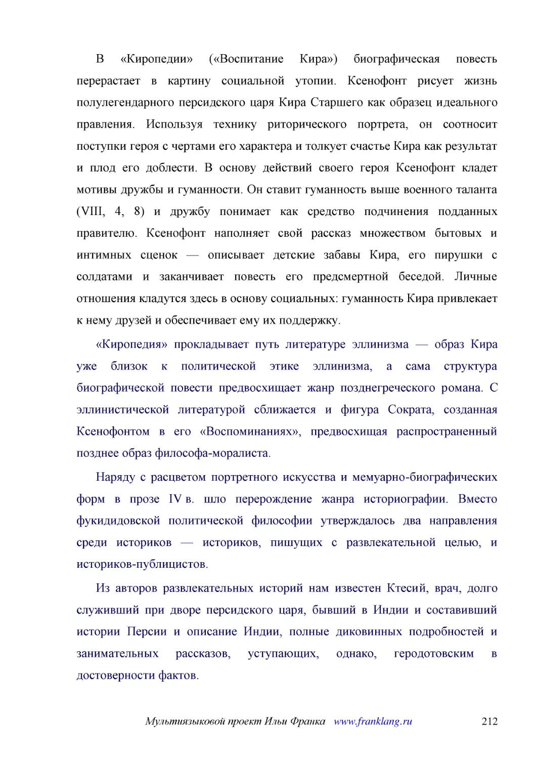 ﻿В «Киропедии» ø«Воспитание Кира»ù биографическая повесть перерастает в картину социальной утопии. Ксенофонт рисует жизнь полулегендарного персидского царя Кира Старшего как образец идеального правления. Используя технику риторического портрета, он соо..
﻿«Киропедия» прокладывает путь литературе эллинизма — образ Кира уже близок к политической этике эллинизма, а сама структура биографической повести предвосхищает жанр позднегреческого романа. С эллинистической литературой сближается и фигура Сократа, с..
﻿Наряду с расцветом портретного искусства и мемуарно-биографических форм в прозе IV в. шло перерождение жанра историографии. Вместо фукидидовской политической философии утверждалось два направления среди историков — историков, пишущих с развлекательной..
﻿Из авторов развлекательных историй нам известен Ктесий, врач, долго служивший при дворе персидского царя, бывший в Индии и составивший истории Персии и описание Индии, полные диковинных подробностей и занимательных рассказов, уступающих, однако, герод..