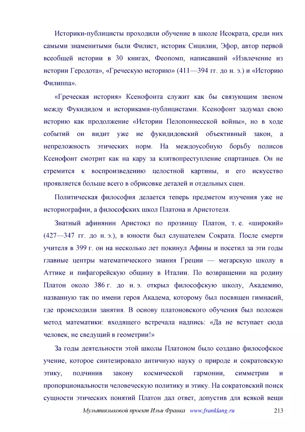 ﻿Историки-публицисты проходили обучение в школе Исократа, среди них самыми знаменитыми были Филист, историк Сицилии, Эфор, автор первой всеобщей истории в 30 книгах, Феопомп, написавший «Извлечение из истории Геродота», «Греческую историю» ø411—394 гг...
﻿«Греческая история» Ксенофонта служит как бы связующим звеном между Фукидидом и историками-публицистами. Ксенофонт задумал свою историю как продолжение «Истории Пелопоннесской войны», но в ходе событий он видит уже не фукидидовский объективный закон, ..
﻿Политическая философия делается теперь предметом изучения уже не историографии, а философских школ Платона и Аристотеля
﻿Знатный афинянин Аристокл по прозвищу Платон, т. е. «широкий» ø427—347 гг. до н. э.ù, в юности был слушателем Сократа. После смерти учителя в 399 г. он на несколько лет покинул Афины и посетил за эти годы главные центры математического знания Греции —..
﻿За годы деятельности этой школы Платоном было создано философское учение, которое синтезировало античную науку о природе и сократовскую этику, подчинив закону космической гармонии, симметрии и пропорциональности человеческую политику и этику. На сокра..