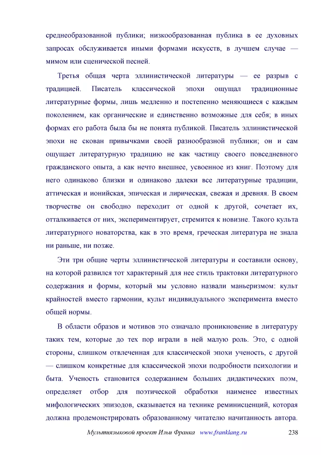 ﻿Третья общая черта эллинистической литературы — ее разрыв с традицией. Писатель классической эпохи ощущал традиционные литературные формы, лишь медленно и постепенно меняющиеся с каждым поколением, как органические и единственно возможные для себя; в ..
﻿Эти три общие черты эллинистической литературы и составили основу, на которой развился тот характерный для нее стиль трактовки литературного содержания и формы, который мы условно назвали маньеризмом: культ крайностей вместо гармонии, культ индивидуал..
﻿В области образов и мотивов это означало проникновение в литературу таких тем, которые до тех пор играли в ней малую роль. Это, с одной стороны, слишком отвлеченная для классической эпохи ученость, с другой — слишком конкретные для классической эпохи ..