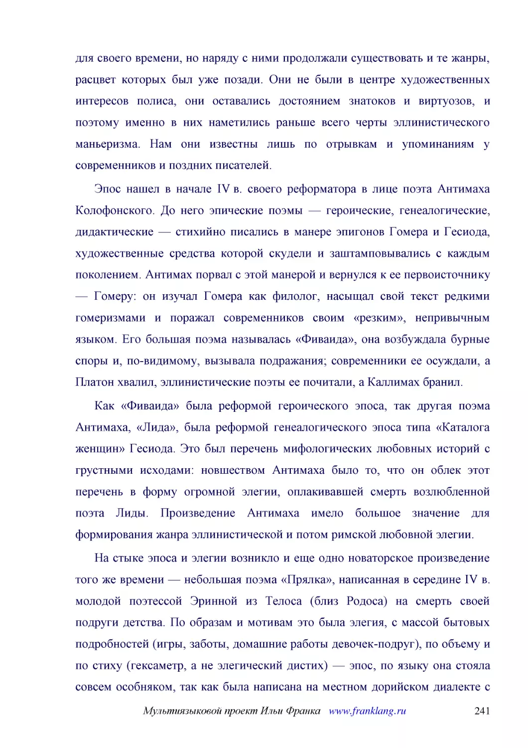 ﻿Эпос нашел в начале IV в. своего реформатора в лице поэта Антимаха Колофонского. До него эпические поэмы — героические, генеалогические, дидактические — стихийно писались в манере эпигонов Гомера и Гесиода, художественные средства которой скудели и за..
﻿Как «Фиваида» была реформой героического эпоса, так другая поэма Антимаха, «Лида», была реформой генеалогического эпоса типа «Каталога женщин» Гесиода. Это был перечень мифологических любовных историй с грустными исходами: новшеством Антимаха было то,..
﻿На стыке эпоса и элегии возникло и еще одно новаторское произведение того же времени — небольшая поэма «Прялка», написанная в середине IV в. молодой поэтессой Эринной из Телоса øблиз Родосаù на смерть своей подруги детства. По образам и мотивам это бы..