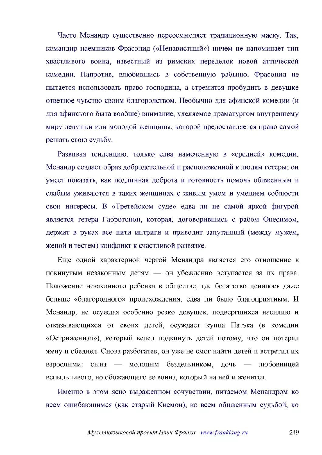 ﻿Часто Менандр существенно переосмысляет традиционную маску. Так, командир наемников Фрасонид ø«Ненавистный»ù ничем не напоминает тип хвастливого воина, известный из римских переделок новой аттической комедии. Напротив, влюбившись в собственную рабыню,..
﻿Развивая тенденцию, только едва намеченную в «средней» комедии, Менандр создает образ добродетельной и расположенной к людям гетеры; он умеет показать, как подлинная доброта и готовность помочь обиженным и слабым уживаются в таких женщинах с живым умо..
﻿Еще одной характерной чертой Менандра является его отношение к покинутым незаконным детям — он убежденно вступается за их права. Положение незаконного ребенка в обществе, где богатство ценилось даже больше «благородного» происхождения, едва ли было бл..
﻿Именно в этом ясно выраженном сочувствии, питаемом Менандром ко всем ошибающимся øкак старый Кнемонù, ко всем обиженным судьбой, ко всем слабым, и состоит тот подлинный гуманизм Менандра, который бросается в глаза всем, особенно современным читателям