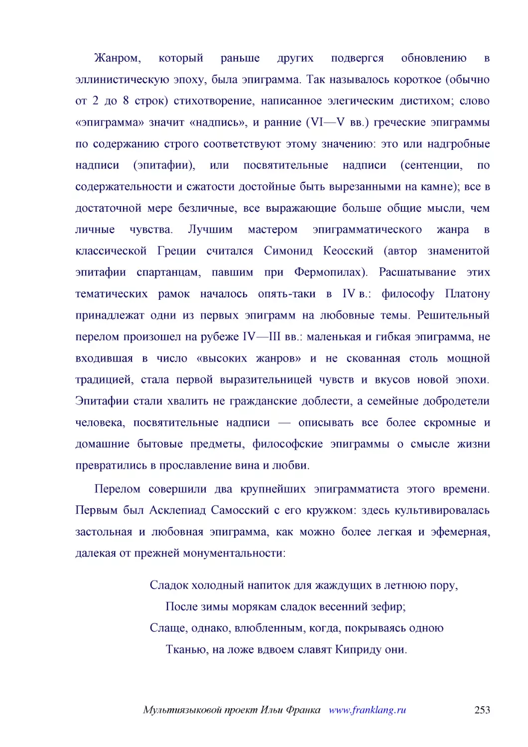 ﻿Жанром, который раньше других подвергся обновлению в эллинистическую эпоху, была эпиграмма. Так называлось короткое øобычно от 2 до 8 строкù стихотворение, написанное элегическим дистихом; слово «эпиграмма» значит «надпись», и ранние øVI—V вв.ù гречес..
﻿Перелом совершили два крупнейших эпиграмматиста этого времени. Первым был Асклепиад Самосский с его кружком: здесь культивировалась застольная и любовная эпиграмма, как можно более легкая и эфемерная, далекая от прежней монументальности
﻿Сладок холодный напиток для жаждущих в летнюю пору,      После зимы морякам сладок весенний зефир; Слаще, однако, влюбленным, когда, покрываясь одною      Тканью, на ложе вдвоем славят Киприду они