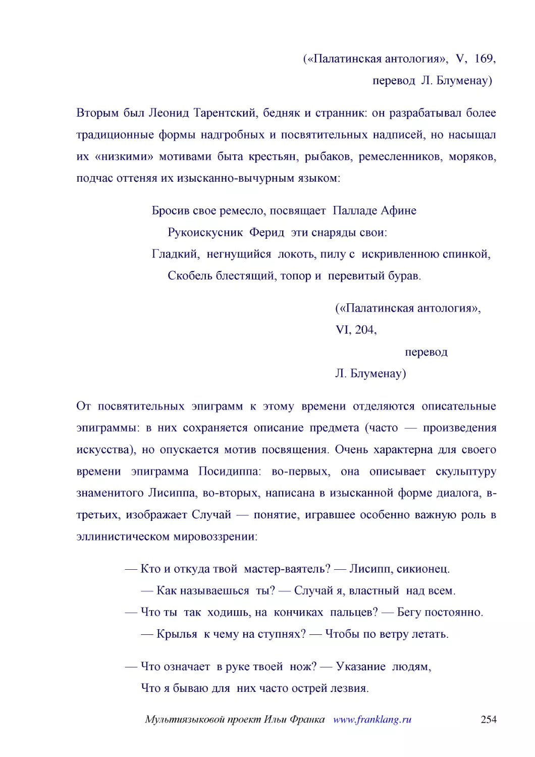 ﻿ø«Палатинская антология»,  V,  169,                       перевод  Л. Блуменау
﻿Вторым был Леонид Тарентский, бедняк и странник: он разрабатывал более традиционные формы надгробных и посвятительных надписей, но насыщал их «низкими» мотивами быта крестьян, рыбаков, ремесленников, моряков, подчас оттеняя их изысканно-вычурным языком
﻿Бросив свое ремесло, посвящает  Палладе Афине      Рукоискусник  Ферид  эти снаряды свои: Гладкий,  негнущийся  локоть, пилу с  искривленною спинкой,      Скобель блестящий, топор и  перевитый бурав
﻿ø«Палатинская антология», VI, 204,                       перевод Л. Блуменау
﻿От посвятительных эпиграмм к этому времени отделяются описательные эпиграммы: в них сохраняется описание предмета øчасто — произведения искусстваù, но опускается мотив посвящения. Очень характерна для своего времени эпиграмма Посидиппа: во-первых, она..
﻿— Кто и откуда твой  мастер-ваятель? — Лисипп, сикионец.      — Как называешься  ты? — Случай я, властный  над всем. — Что ты  так  ходишь, на  кончиках  пальцев? — Бегу постоянно.      — Крылья  к чему на ступнях? — Чтобы по ветру летать
﻿— Что означает  в руке твоей  нож? — Указание  людям,      Что я бываю для  них часто острей лезвия. — Что за  вихор на челе у тебя? — Для  того, чтобы  встречный      Мог ухватить за него. — Лысина сзади  зачем? — Раз  только мимо тебя  пролетел  я  ..