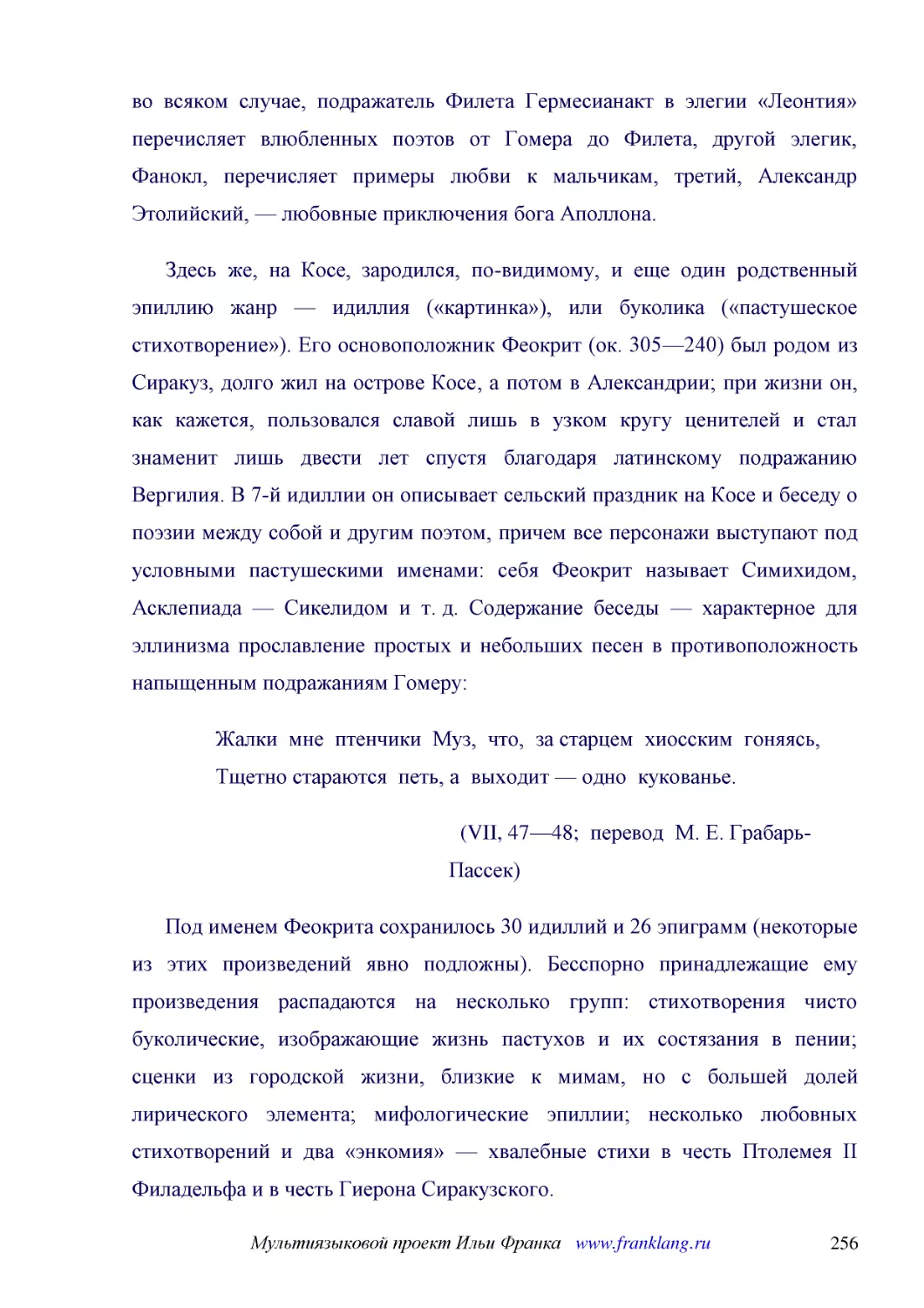 ﻿Здесь же, на Косе, зародился, по-видимому, и еще один родственный эпиллию жанр — идиллия ø«картинка»ù, или буколика ø«пастушеское стихотворение»ù. Его основоположник Феокрит øок. 305—240ù был родом из Сиракуз, долго жил на острове Косе, а потом в Алек..
﻿Жалки  мне  птенчики  Муз,  что,  за старцем  хиосским  гоняясь, Тщетно стараются  петь, а  выходит — одно  кукованье
﻿øVII, 47—48;  перевод  М. Е. Грабарь-Пассек
﻿Под именем Феокрита сохранилось 30 идиллий и 26 эпиграмм øнекоторые из этих произведений явно подложныù. Бесспорно принадлежащие ему произведения распадаются на несколько групп: стихотворения чисто буколические, изображающие жизнь пастухов и их состяз..