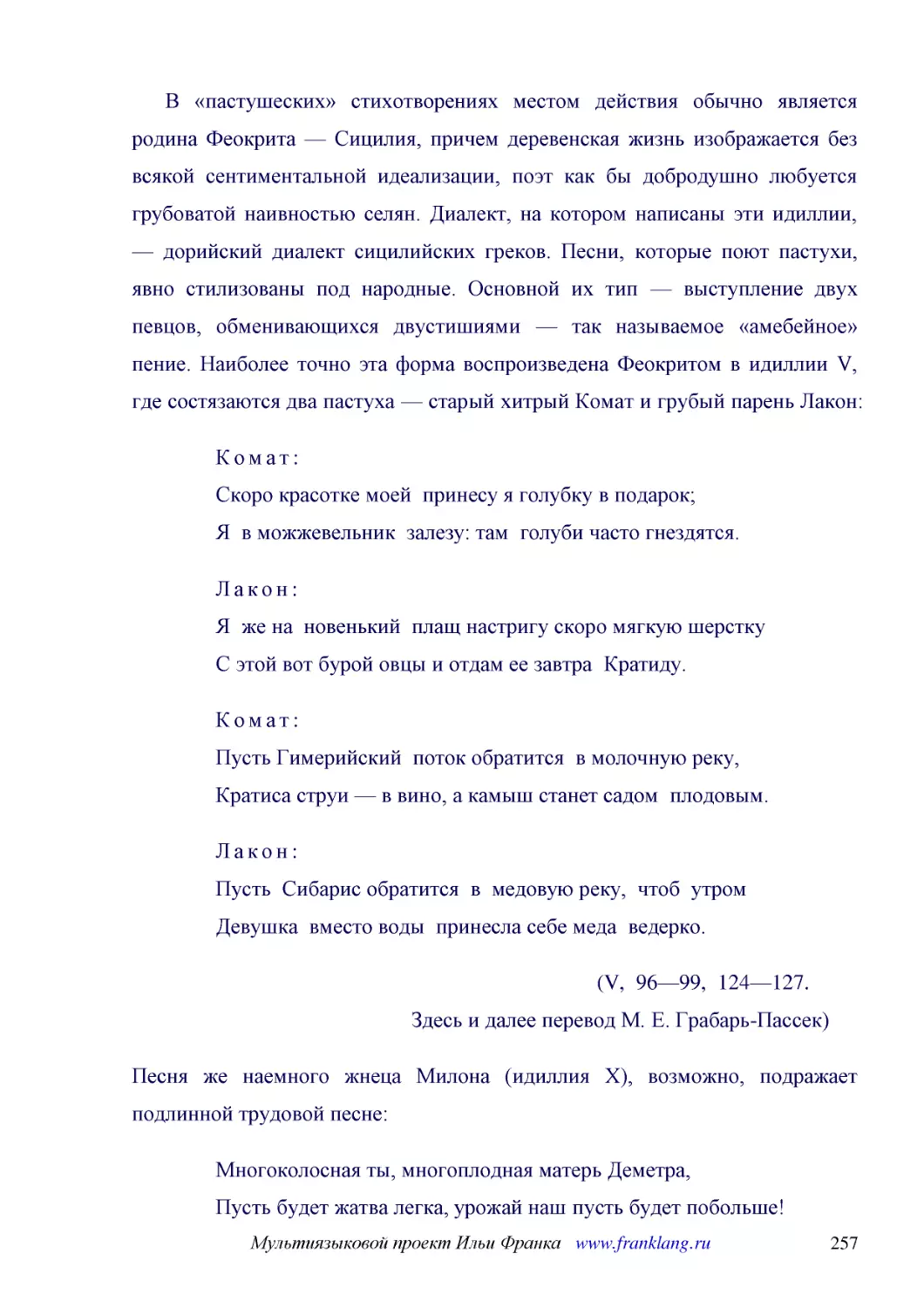 ﻿В «пастушеских» стихотворениях местом действия обычно является родина Феокрита — Сицилия, причем деревенская жизнь изображается без всякой сентиментальной идеализации, поэт как бы добродушно любуется грубоватой наивностью селян. Диалект, на котором на..
﻿Комат: Скоро красотке моей  принесу я голубку в подарок; Я  в можжевельник  залезу: там  голуби часто гнездятся
﻿Лакон: Я  же на  новенький  плащ настригу скоро мягкую шерстку С этой вот бурой овцы и отдам ее завтра  Кратиду
﻿Комат: Пусть Гимерийский  поток обратится  в молочную реку, Кратиса струи — в вино, а камыш станет садом  плодовым
﻿Лакон: Пусть  Сибарис обратится  в  медовую реку,  чтоб  утром Девушка  вместо воды  принесла себе меда  ведерко
﻿øV,  96—99,  124—127. Здесь и далее перевод М. Е. Грабарь-Пассек
﻿Песня же наемного жнеца Милона øидиллия Xù, возможно, подражает подлинной трудовой песне
﻿Многоколосная ты, многоплодная матерь Деметра, Пусть будет жатва легка, урожай наш пусть будет побольше! Крепче вяжите снопы вы, жнецы, чтобы кто проходящий Нам не сказал: «Эй, чурбаны! Вы платы своей не достойны!