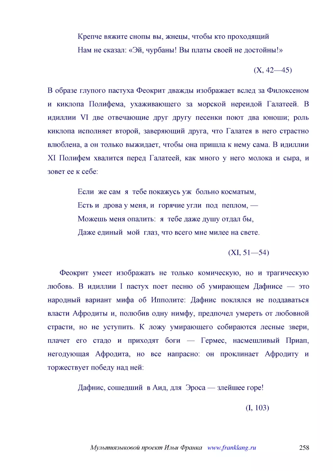 ﻿øX, 42—45
﻿В образе глупого пастуха Феокрит дважды изображает вслед за Филоксеном и киклопа Полифема, ухаживающего за морской нереидой Галатеей. В идиллии VI две отвечающие друг другу песенки поют два юноши; роль киклопа исполняет второй, заверяющий друга, что Г..
﻿Если  же сам  я  тебе покажусь уж  больно косматым, Есть и  дрова у меня, и  горячие угли  под  пеплом, — Можешь меня опалить:  я  тебе даже душу отдал бы, Даже единый  мой  глаз, что всего мне милее на свете
﻿øXI, 51—54
﻿Феокрит умеет изображать не только комическую, но и трагическую любовь. В идиллии I пастух поет песню об умирающем Дафнисе — это народный вариант мифа об Ипполите: Дафнис поклялся не поддаваться власти Афродиты и, полюбив одну нимфу, предпочел умереть..
﻿Дафнис, сошедший  в Аид, для  Эроса — злейшее горе
øI, 103ù