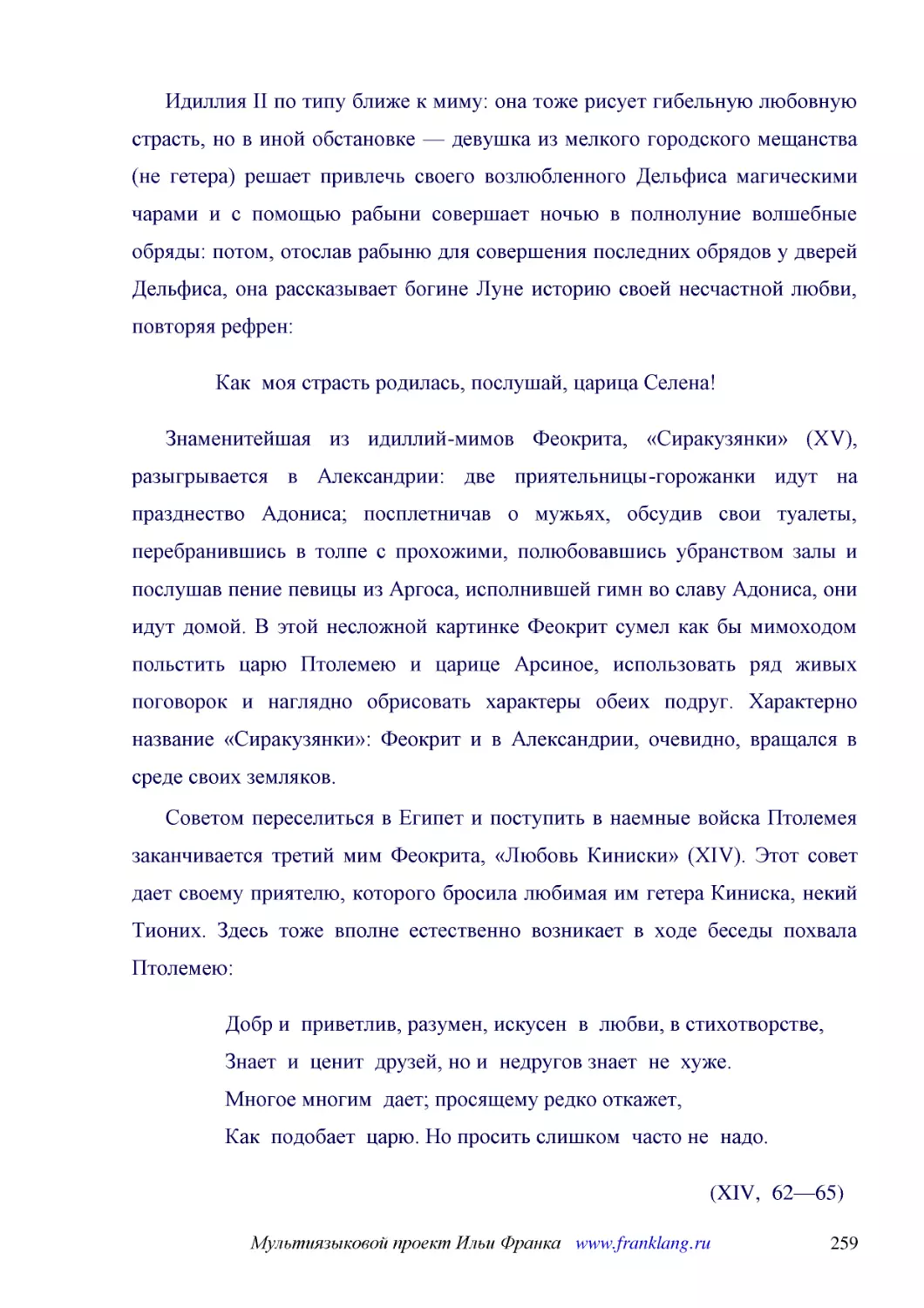 ﻿Идиллия II по типу ближе к миму: она тоже рисует гибельную любовную страсть, но в иной обстановке — девушка из мелкого городского мещанства øне гетераù решает привлечь своего возлюбленного Дельфиса магическими чарами и с помощью рабыни совершает ночью..
﻿Как  моя страсть родилась, послушай, царица Селена
﻿Знаменитейшая из идиллий-мимов Феокрита, «Сиракузянки» øXVù, разыгрывается в Александрии: две приятельницы-горожанки идут на празднество Адониса; посплетничав о мужьях, обсудив свои туалеты, перебранившись в толпе с прохожими, полюбовавшись убранством..
﻿Советом переселиться в Египет и поступить в наемные войска Птолемея заканчивается третий мим Феокрита, «Любовь Киниски» øXIVù. Этот совет дает своему приятелю, которого бросила любимая им гетера Киниска, некий Тионих. Здесь тоже вполне естественно воз..
﻿Добр и  приветлив, разумен, искусен  в  любви, в стихотворстве, Знает  и  ценит  друзей, но и  недругов знает  не  хуже. Многое многим  дает; просящему редко откажет, Как  подобает  царю. Но просить слишком  часто не  надо
﻿øXIV,  62—65