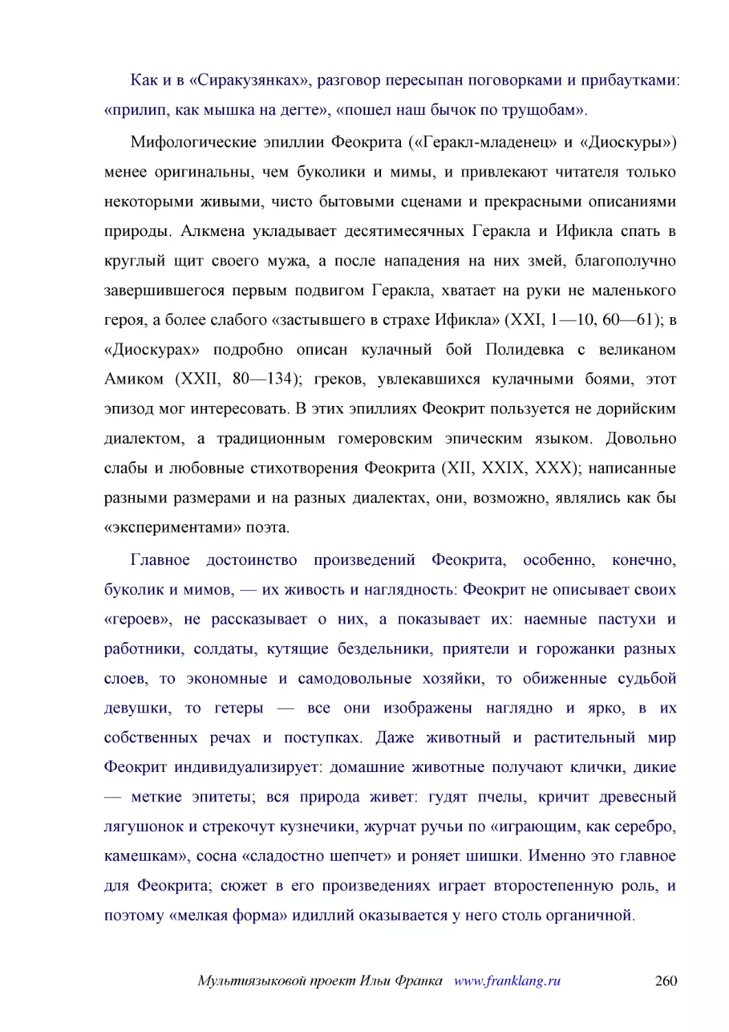 ﻿Как и в «Сиракузянках», разговор пересыпан поговорками и прибаутками: «прилип, как мышка на дегте», «пошел наш бычок по трущобам»
﻿Мифологические эпиллии Феокрита ø«Геракл-младенец» и «Диоскуры»ù менее оригинальны, чем буколики и мимы, и привлекают читателя только некоторыми живыми, чисто бытовыми сценами и прекрасными описаниями природы. Алкмена укладывает десятимесячных Геракла..
﻿Главное достоинство произведений Феокрита, особенно, конечно, буколик и мимов, — их живость и наглядность: Феокрит не описывает своих «героев», не рассказывает о них, а показывает их: наемные пастухи и работники, солдаты, кутящие бездельники, приятели..