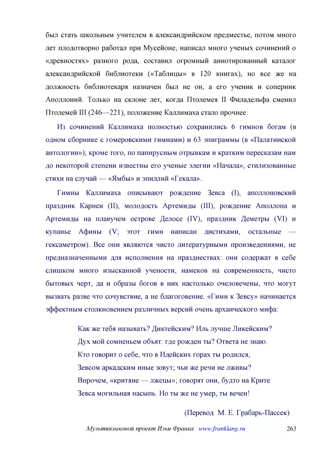 ﻿Из сочинений Каллимаха полностью сохранились 6 гимнов богам øв одном сборнике с гомеровскими гимнамиù и 63 эпиграммы øв «Палатинской антологии»ù; кроме того, по папирусным отрывкам и кратким пересказам нам до некоторой степени известны его ученые элег..
﻿Гимны Каллимаха описывают рождение Зевса øIù, аполлоновский праздник Карнеи øIIù, молодость Артемиды øIIIù, рождение Аполлона и Артемиды на плавучем острове Делосе øIVù, праздник Деметры øVIù и купанье Афины øV; этот гимн написан дистихами, остальные ..
﻿Как же тебя называть? Диктейским? Иль лучше Ликейским? Дух мой сомненьем объят: где рожден ты? Ответа не знаю. Кто говорит о себе, что в Идейских горах ты родился, Зевсом аркадским иные зовут; чьи же речи не лживы? Впрочем, «критяне — лжецы»; говорят ..
﻿øПеревод  М. Е. Грабарь-Пассек