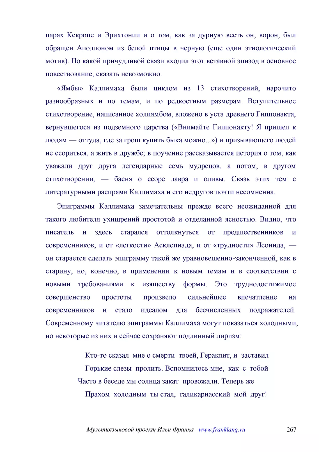 ﻿«Ямбы» Каллимаха были циклом из 13 стихотворений, нарочито разнообразных и по темам, и по редкостным размерам. Вступительное стихотворение, написанное холиямбом, вложено в уста древнего Гиппонакта, вернувшегося из подземного царства ø«Внимайте Гиппона..
﻿Эпиграммы Каллимаха замечательны прежде всего неожиданной для такого любителя ухищрений простотой и отделанной ясностью. Видно, что писатель и здесь старался оттолкнуться от предшественников и современников, и от «легкости» Асклепиада, и от «трудности..
﻿Кто-то сказал  мне о смерти  твоей, Гераклит, и  заставил     Горькие слезы  пролить. Вспомнилось мне,  как  с  тобой Часто в беседе мы солнца закат  провожали. Теперь же     Прахом  холодным  ты стал,  галикарнасский  мой  друг! Но еще  живы  тво..