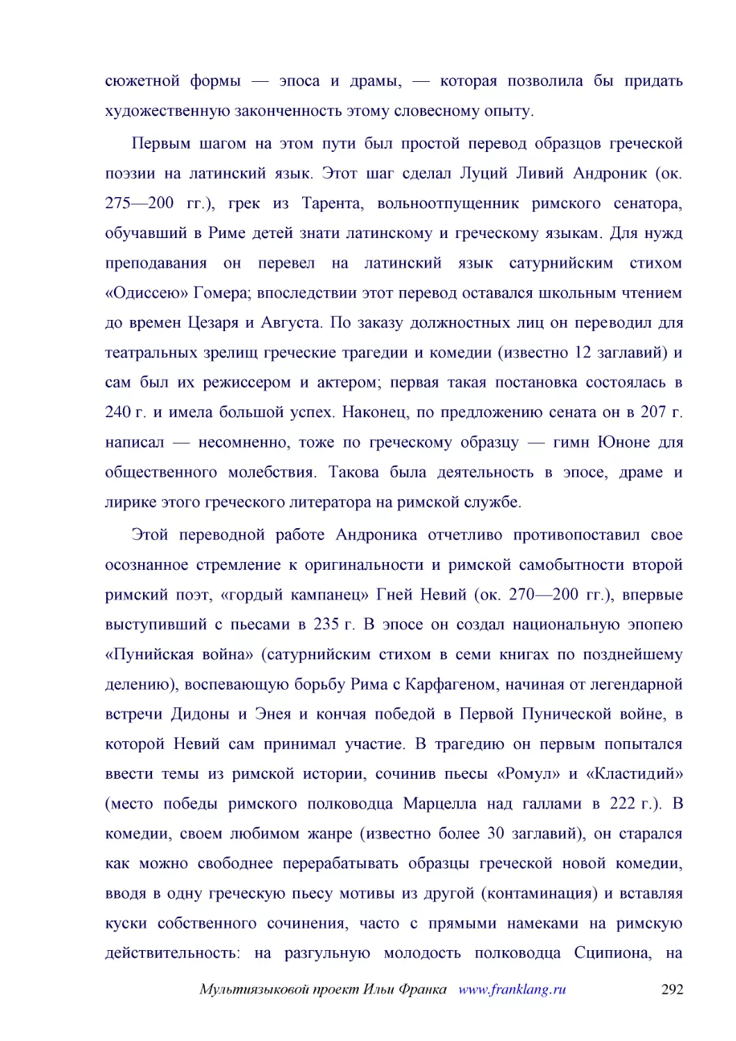 ﻿Первым шагом на этом пути был простой перевод образцов греческой поэзии на латинский язык. Этот шаг сделал Луций Ливий Андроник øок. 275—200 гг.ù, грек из Тарента, вольноотпущенник римского сенатора, обучавший в Риме детей знати латинскому и греческом..
﻿Этой переводной работе Андроника отчетливо противопоставил свое осознанное стремление к оригинальности и римской самобытности второй римский поэт, «гордый кампанец» Гней Невий øок. 270—200 гг.ù, впервые выступивший с пьесами в 235 г. В эпосе он создал..