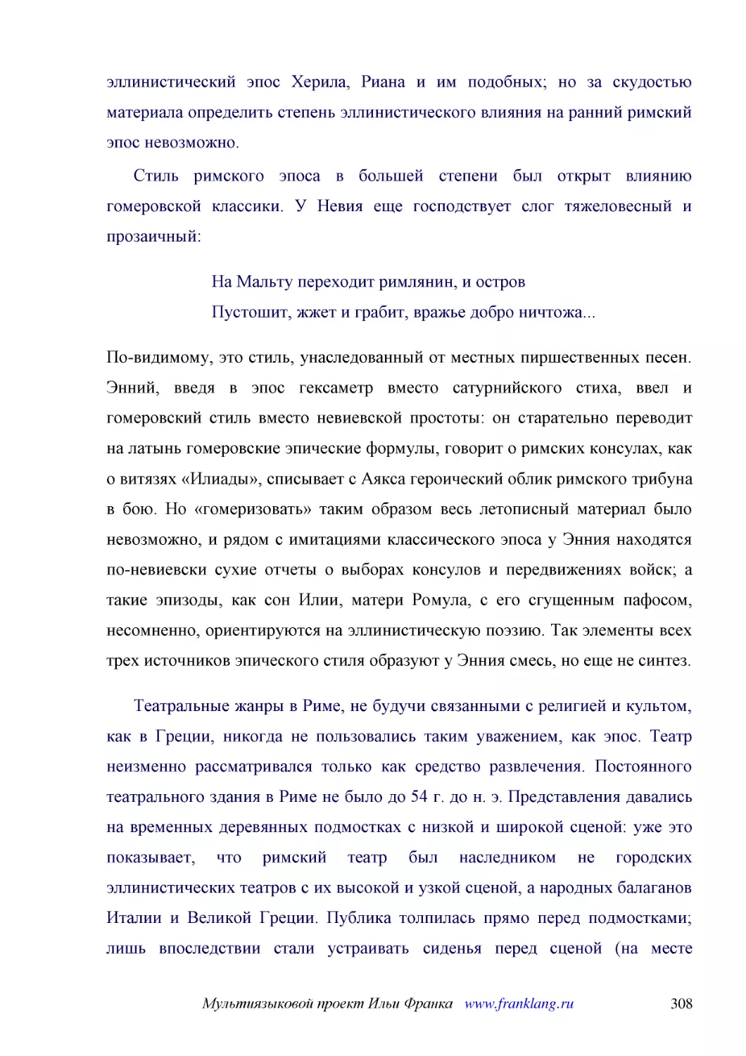 ﻿Стиль римского эпоса в большей степени был открыт влиянию гомеровской классики. У Невия еще господствует слог тяжеловесный и прозаичный
﻿На Мальту переходит римлянин, и остров Пустошит, жжет и грабит, вражье добро ничтожа..
﻿По-видимому, это стиль, унаследованный от местных пиршественных песен. Энний, введя в эпос гексаметр вместо сатурнийского стиха, ввел и гомеровский стиль вместо невиевской простоты: он старательно переводит на латынь гомеровские эпические формулы, гов..
﻿Театральные жанры в Риме, не будучи связанными с религией и культом, как в Греции, никогда не пользовались таким уважением, как эпос. Театр неизменно рассматривался только как средство развлечения. Постоянного театрального здания в Риме не было до 54 ..