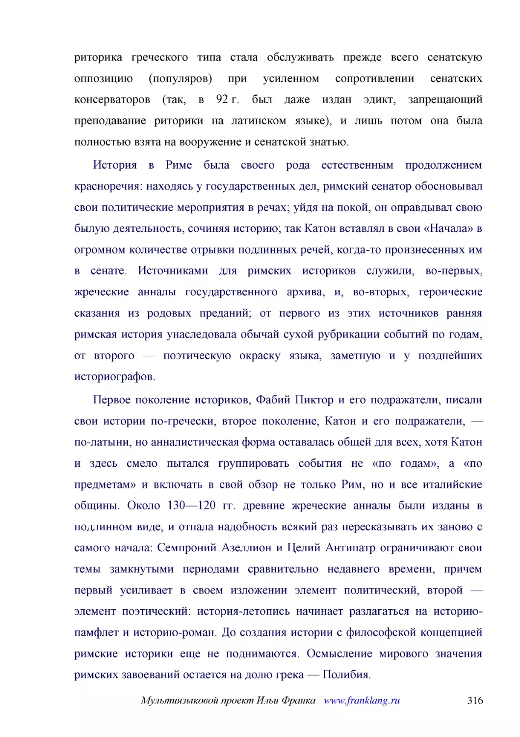 ﻿История в Риме была своего рода естественным продолжением красноречия: находясь у государственных дел, римский сенатор обосновывал свои политические мероприятия в речах; уйдя на покой, он оправдывал свою былую деятельность, сочиняя историю; так Катон ..
﻿Первое поколение историков, Фабий Пиктор и его подражатели, писали свои истории по-гречески, второе поколение, Катон и его подражатели, — по-латыни, но анналистическая форма оставалась общей для всех, хотя Катон и здесь смело пытался группировать собы..