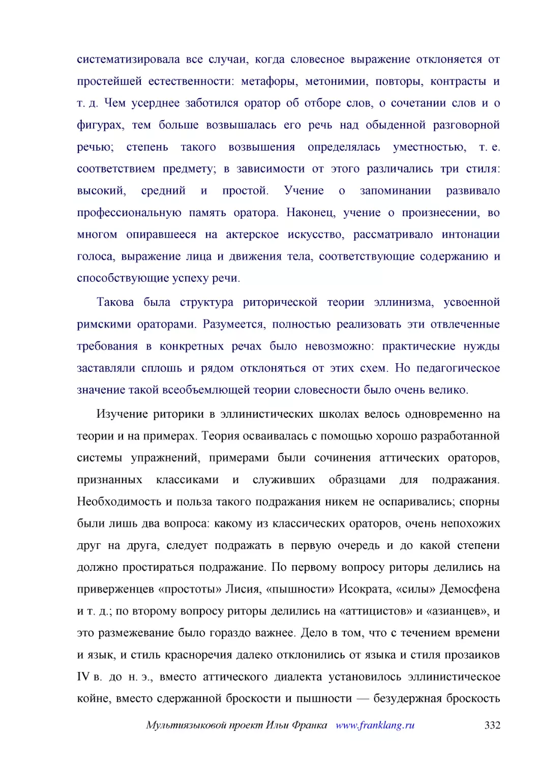 ﻿Такова была структура риторической теории эллинизма, усвоенной римскими ораторами. Разумеется, полностью реализовать эти отвлеченные требования в конкретных речах было невозможно: практические нужды заставляли сплошь и рядом отклоняться от этих схем. ..
﻿Изучение риторики в эллинистических школах велось одновременно на теории и на примерах. Теория осваивалась с помощью хорошо разработанной системы упражнений, примерами были сочинения аттических ораторов, признанных классиками и служивших образцами для..