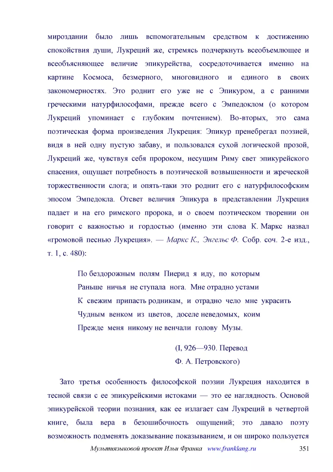 ﻿По бездорожным  полям  Пиерид  я  иду,  по  которым Раньше  ничья  не ступала  нога.  Мне отрадно устами К  свежим  припасть родникам,  и  отрадно  чело  мне  украсить Чудным  венком  из  цветов,  доселе неведомых,  коим Прежде  меня  никому не венчал..
﻿øI, 926—930. Перевод Ф. А. Петровского
﻿Зато третья особенность философской поэзии Лукреция находится в тесной связи с ее эпикурейскими истоками — это ее наглядность. Основой эпикурейской теории познания, как ее излагает сам Лукреций в четвертой книге, была вера в безошибочность ощущений; э..