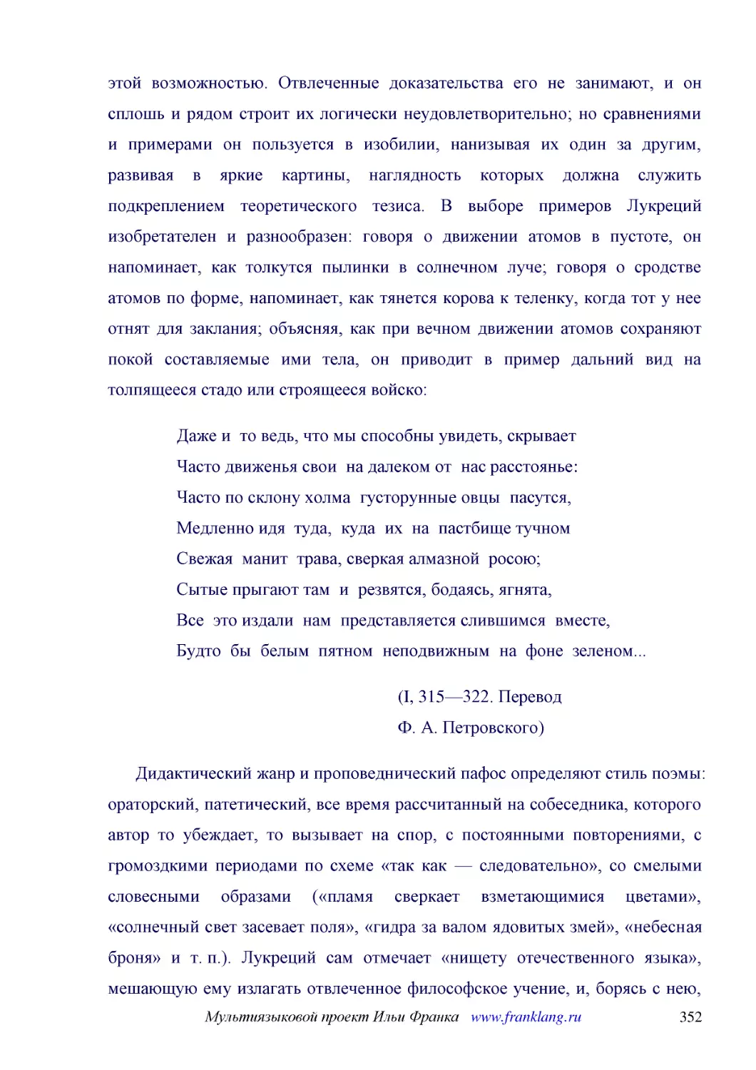 ﻿Даже и  то ведь, что мы способны увидеть, скрывает Часто движенья свои  на далеком от  нас расстоянье: Часто по склону холма  густорунные овцы  пасутся, Медленно идя  туда,  куда  их  на  пастбище тучном Свежая  манит  трава, сверкая алмазной  росою; ..
﻿øI, 315—322. Перевод Ф. А. Петровского
﻿Дидактический жанр и проповеднический пафос определяют стиль поэмы: ораторский, патетический, все время рассчитанный на собеседника, которого автор то убеждает, то вызывает на спор, с постоянными повторениями, с громоздкими периодами по схеме «так как..