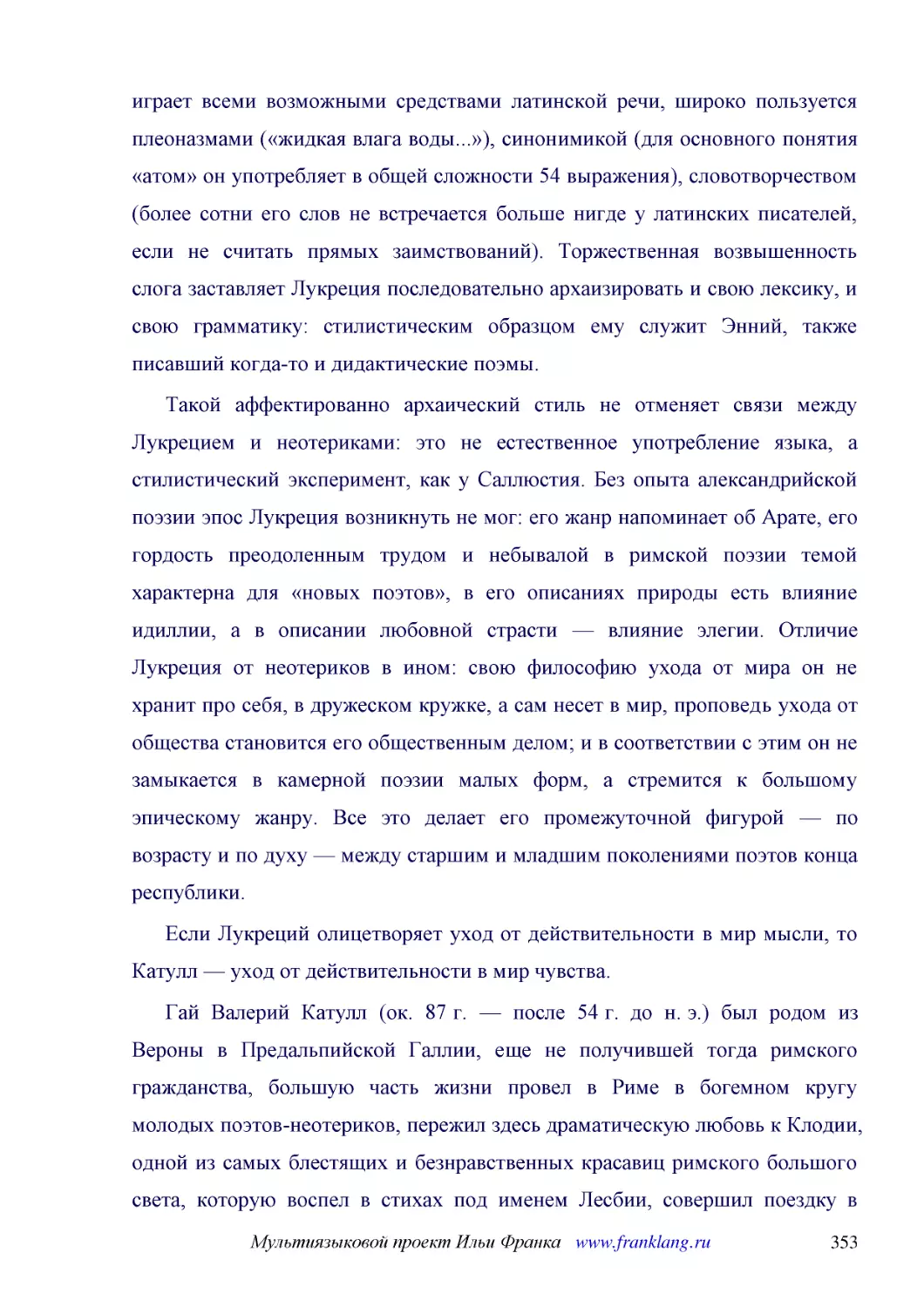 ﻿Такой аффектированно архаический стиль не отменяет связи между Лукрецием и неотериками: это не естественное употребление языка, а стилистический эксперимент, как у Саллюстия. Без опыта александрийской поэзии эпос Лукреция возникнуть не мог: его жанр н..
﻿Если Лукреций олицетворяет уход от действительности в мир мысли, то Катулл — уход от действительности в мир чувства
﻿Гай Валерий Катулл øок. 87 г. — после 54 г. до н. э.ù был родом из Вероны в Предальпийской Галлии, еще не получившей тогда римского гражданства, большую часть жизни провел в Риме в богемном кругу молодых поэтов-неотериков, пережил здесь драматическую ..