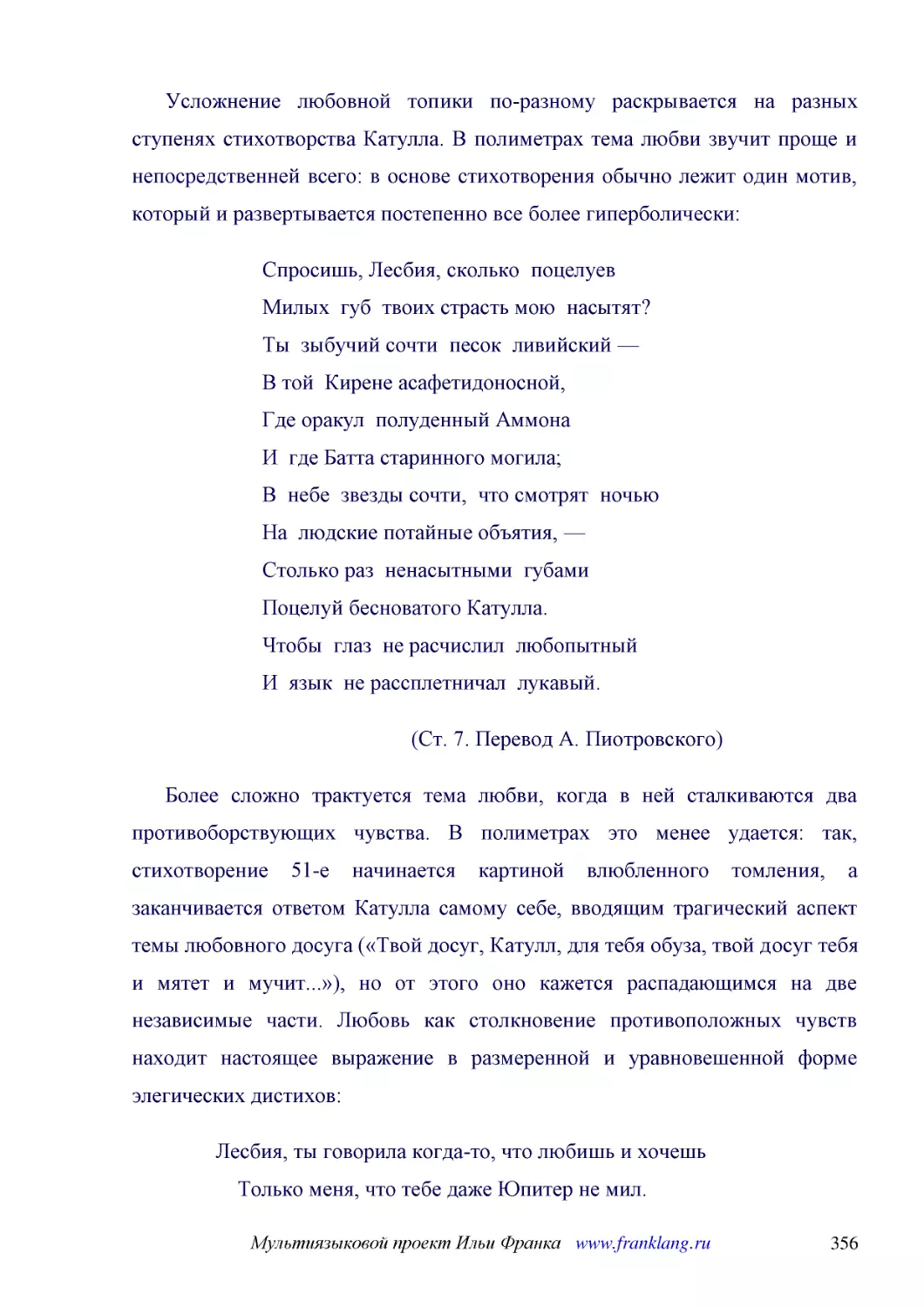 ﻿Усложнение любовной топики по-разному раскрывается на разных ступенях стихотворства Катулла. В полиметрах тема любви звучит проще и непосредственней всего: в основе стихотворения обычно лежит один мотив, который и развертывается постепенно все более г..
﻿Спросишь, Лесбия, сколько  поцелуев Милых  губ  твоих страсть мою  насытят? Ты  зыбучий сочти  песок  ливийский — В той  Кирене асафетидоносной, Где оракул  полуденный Аммона И  где Батта старинного могила; В  небе  звезды сочти,  что смотрят  ночью Н..
﻿øСт. 7. Перевод А. Пиотровского
﻿Более сложно трактуется тема любви, когда в ней сталкиваются два противоборствующих чувства. В полиметрах это менее удается: так, стихотворение 51-е начинается картиной влюбленного томления, а заканчивается ответом Катулла самому себе, вводящим трагич..
﻿Лесбия, ты говорила когда-то, что любишь и хочешь     Только меня, что тебе даже Юпитер не мил. Да, и тебя я любил: и не так, как любят подружку —     Так, как лишь нежный отец любит родимых детей. Нынче тебя я узнал; и хоть страсть меня мучает жарче,..