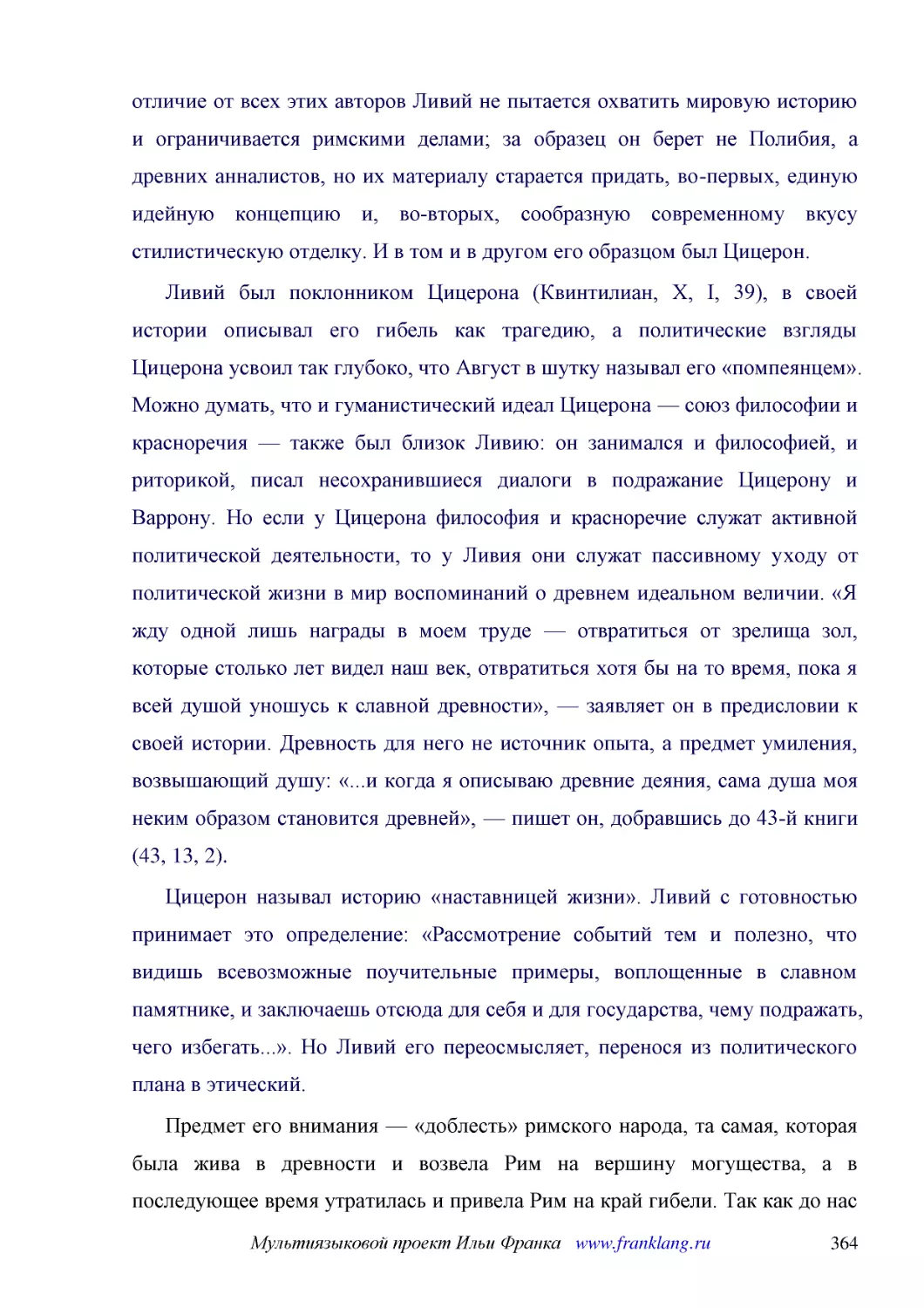 ﻿Ливий был поклонником Цицерона øКвинтилиан, X, I, 39ù, в своей истории описывал его гибель как трагедию, а политические взгляды Цицерона усвоил так глубоко, что Август в шутку называл его «помпеянцем». Можно думать, что и гуманистический идеал Цицерон..
﻿Цицерон называл историю «наставницей жизни». Ливий с готовностью принимает это определение: «Рассмотрение событий тем и полезно, что видишь всевозможные поучительные примеры, воплощенные в славном памятнике, и заключаешь отсюда для себя и для государс..
﻿Предмет его внимания — «доблесть» римского народа, та самая, которая была жива в древности и возвела Рим на вершину могущества, а в последующее время утратилась и привела Рим на край гибели. Так как до нас дошли только начальные книги сочинения, то мы..