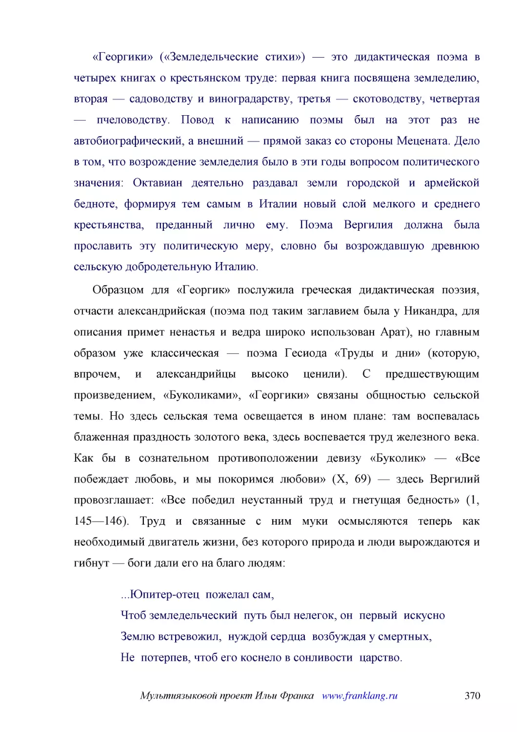 ﻿«Георгики» ø«Земледельческие стихи»ù — это дидактическая поэма в четырех книгах о крестьянском труде: первая книга посвящена земледелию, вторая — садоводству и виноградарству, третья — скотоводству, четвертая — пчеловодству. Повод к написанию поэмы бы..
﻿Образцом для «Георгик» послужила греческая дидактическая поэзия, отчасти александрийская øпоэма под таким заглавием была у Никандра, для описания примет ненастья и ведра широко использован Аратù, но главным образом уже классическая — поэма Гесиода «Тр..
﻿...Юпитер-отец  пожелал сам, Чтоб земледельческий  путь был нелегок, он  первый  искусно Землю встревожил,  нуждой сердца  возбуждая у смертных, Не  потерпев, чтоб его коснело в сонливости  царство