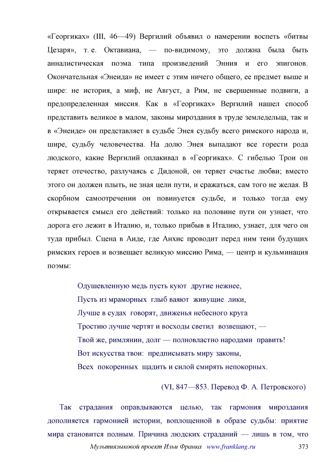 ﻿Одушевленную медь пусть куют  другие нежнее, Пусть из мраморных  глыб ваяют  живущие  лики, Лучше в судах  говорят, движенья небесного круга Тростию лучше чертят и восходы светил  возвещают, — Твой же, римлянин, долг — полновластно народами  править! ..
﻿øVI, 847—853. Перевод Ф. А. Петровского
﻿Так страдания оправдываются целью, так гармония мироздания дополняется гармонией истории, воплощенной в образе судьбы: приятие мира становится полным. Причина людских страданий — лишь в том, что никакой ум не в силах охватить все сцепление нитей судьб..