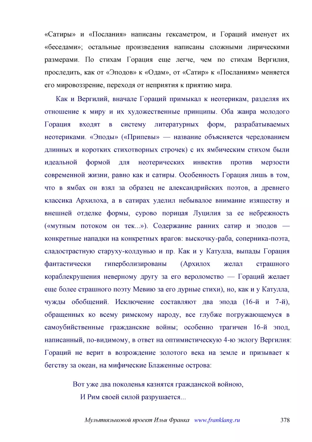 ﻿Как и Вергилий, вначале Гораций примыкал к неотерикам, разделяя их отношение к миру и их художественные принципы. Оба жанра молодого Горация входят в систему литературных форм, разрабатываемых неотериками. «Эподы» ø«Припевы» — название объясняется чер..
﻿Вот уже два поколенья казнятся гражданской войною,     И Рим своей силой разрушается... Рим, что сумел устоять пред германцев ордой синеокой,     Пред Ганнибалом, в дедах ужас вызвавшим, Ныне загубит наш род, заклятый братскою кровью, —     Отдаст он ..