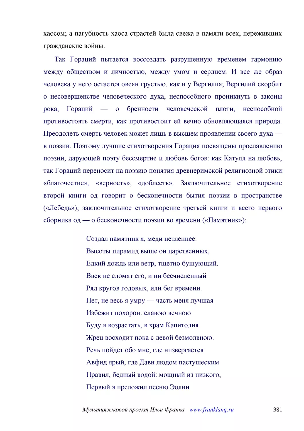 ﻿Так Гораций пытается воссоздать разрушенную временем гармонию между обществом и личностью, между умом и сердцем. И все же образ человека у него остается овеян грустью, как и у Вергилия; Вергилий скорбит о несовершенстве человеческого духа, неспособног..
﻿Создал памятник я, меди нетленнее: Высоты пирамид выше он царственных, Едкий дождь или ветр, тщетно бушующий. Ввек не сломят его, и ни бесчисленный Ряд кругов годовых, или бег времени. Нет, не весь я умру — часть меня лучшая Избежит похорон: славою ве..