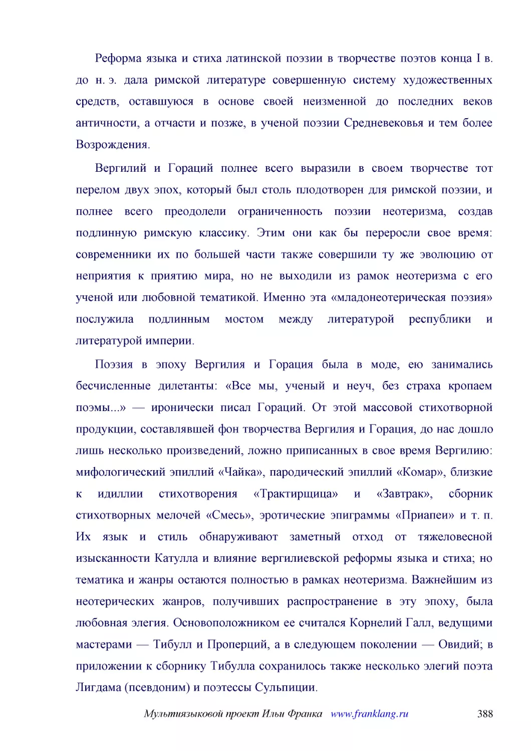 ﻿Реформа языка и стиха латинской поэзии в творчестве поэтов конца I в. до н. э. дала римской литературе совершенную систему художественных средств, оставшуюся в основе своей неизменной до последних веков античности, а отчасти и позже, в ученой поэзии С..
﻿Вергилий и Гораций полнее всего выразили в своем творчестве тот перелом двух эпох, который был столь плодотворен для римской поэзии, и полнее всего преодолели ограниченность поэзии неотеризма, создав подлинную римскую классику. Этим они как бы перерос..
﻿Поэзия в эпоху Вергилия и Горация была в моде, ею занимались бесчисленные дилетанты: «Все мы, ученый и неуч, без страха кропаем поэмы...» — иронически писал Гораций. От этой массовой стихотворной продукции, составлявшей фон творчества Вергилия и Горац..