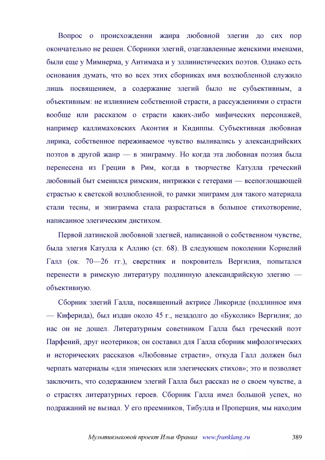 ﻿Вопрос о происхождении жанра любовной элегии до сих пор окончательно не решен. Сборники элегий, озаглавленные женскими именами, были еще у Мимнерма, у Антимаха и у эллинистических поэтов. Однако есть основания думать, что во всех этих сборниках имя во..
﻿Первой латинской любовной элегией, написанной о собственном чувстве, была элегия Катулла к Аллию øст. 68ù. В следующем поколении Корнелий Галл øок. 70—26 гг.ù, сверстник и покровитель Вергилия, попытался перенести в римскую литературу подлинную алекса..
﻿Сборник элегий Галла, посвященный актрисе Ликориде øподлинное имя — Киферидаù, был издан около 45 г., незадолго до «Буколик» Вергилия; до нас он не дошел. Литературным советником Галла был греческий поэт Парфений, друг неотериков; он составил для Галл..