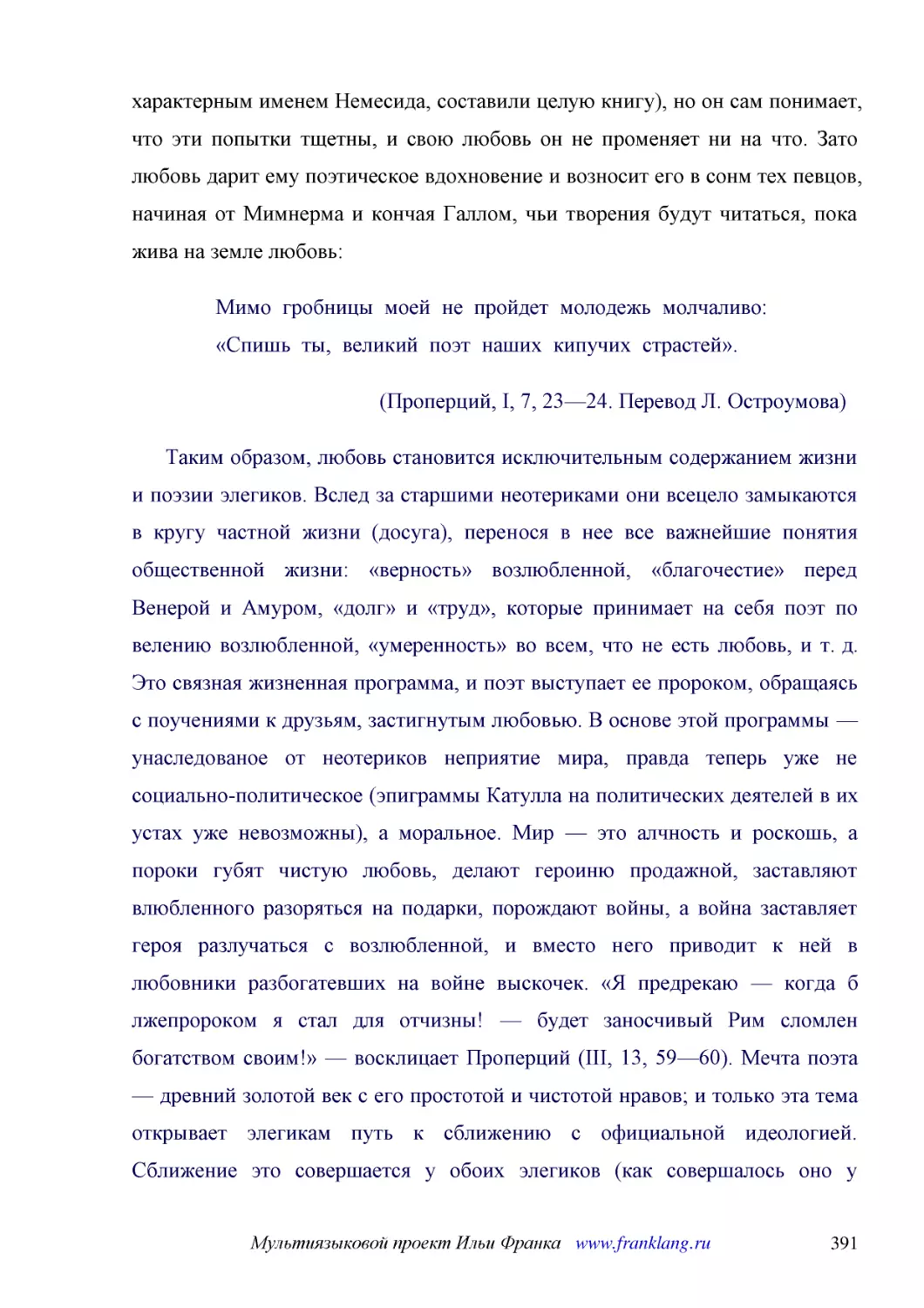 ﻿Мимо  гробницы  моей  не  пройдет  молодежь  молчаливо: «Спишь  ты,  великий  поэт  наших  кипучих  страстей»
﻿øПроперций, I, 7, 23—24. Перевод Л. Остроумова
﻿Таким образом, любовь становится исключительным содержанием жизни и поэзии элегиков. Вслед за старшими неотериками они всецело замыкаются в кругу частной жизни øдосугаù, перенося в нее все важнейшие понятия общественной жизни: «верность» возлюбленной,..