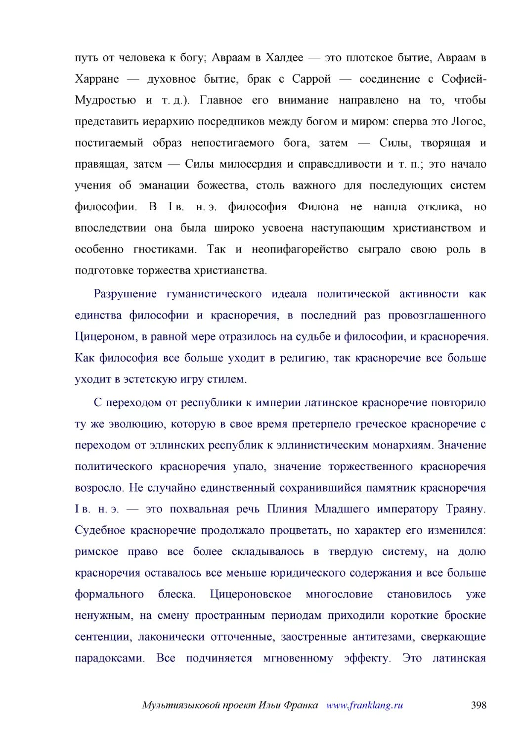 ﻿Разрушение гуманистического идеала политической активности как единства философии и красноречия, в последний раз провозглашенного Цицероном, в равной мере отразилось на судьбе и философии, и красноречия. Как философия все больше уходит в религию, так ..
﻿С переходом от республики к империи латинское красноречие повторило ту же эволюцию, которую в свое время претерпело греческое красноречие с переходом от эллинских республик к эллинистическим монархиям. Значение политического красноречия упало, значени..