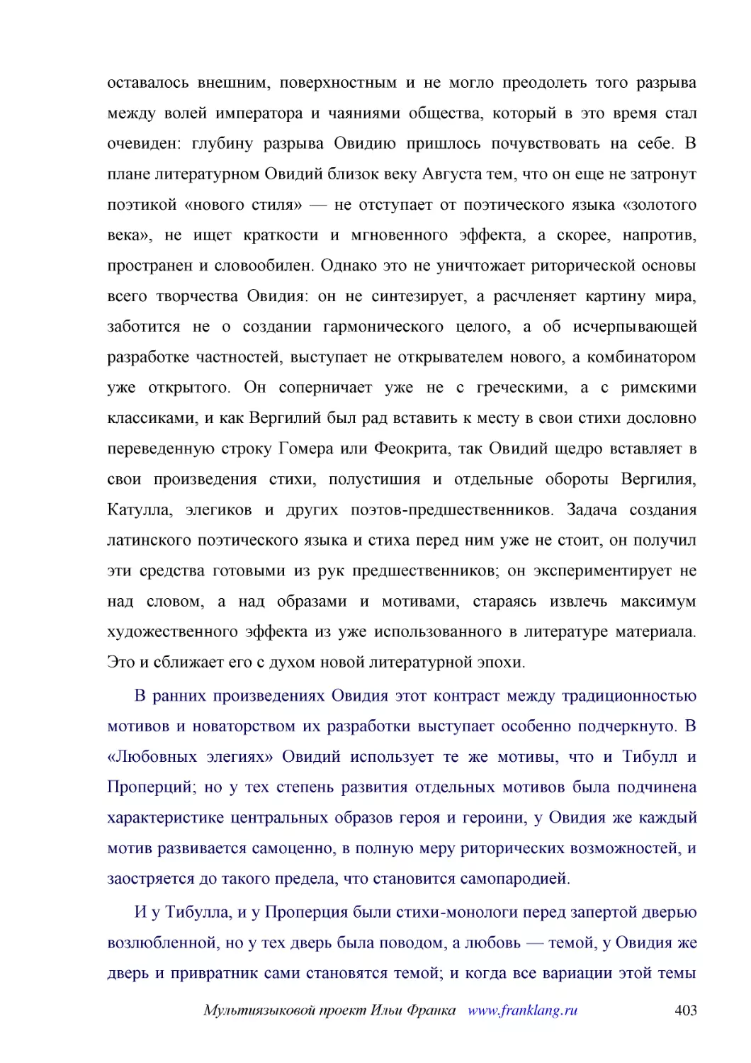 ﻿В ранних произведениях Овидия этот контраст между традиционностью мотивов и новаторством их разработки выступает особенно подчеркнуто. В «Любовных элегиях» Овидий использует те же мотивы, что и Тибулл и Проперций; но у тех степень развития отдельных м..
﻿И у Тибулла, и у Проперция были стихи-монологи перед запертой дверью возлюбленной, но у тех дверь была поводом, а любовь — темой, у Овидия же дверь и привратник сами становятся темой; и когда все вариации этой темы исчерпаны, поэт с патетическими воск..