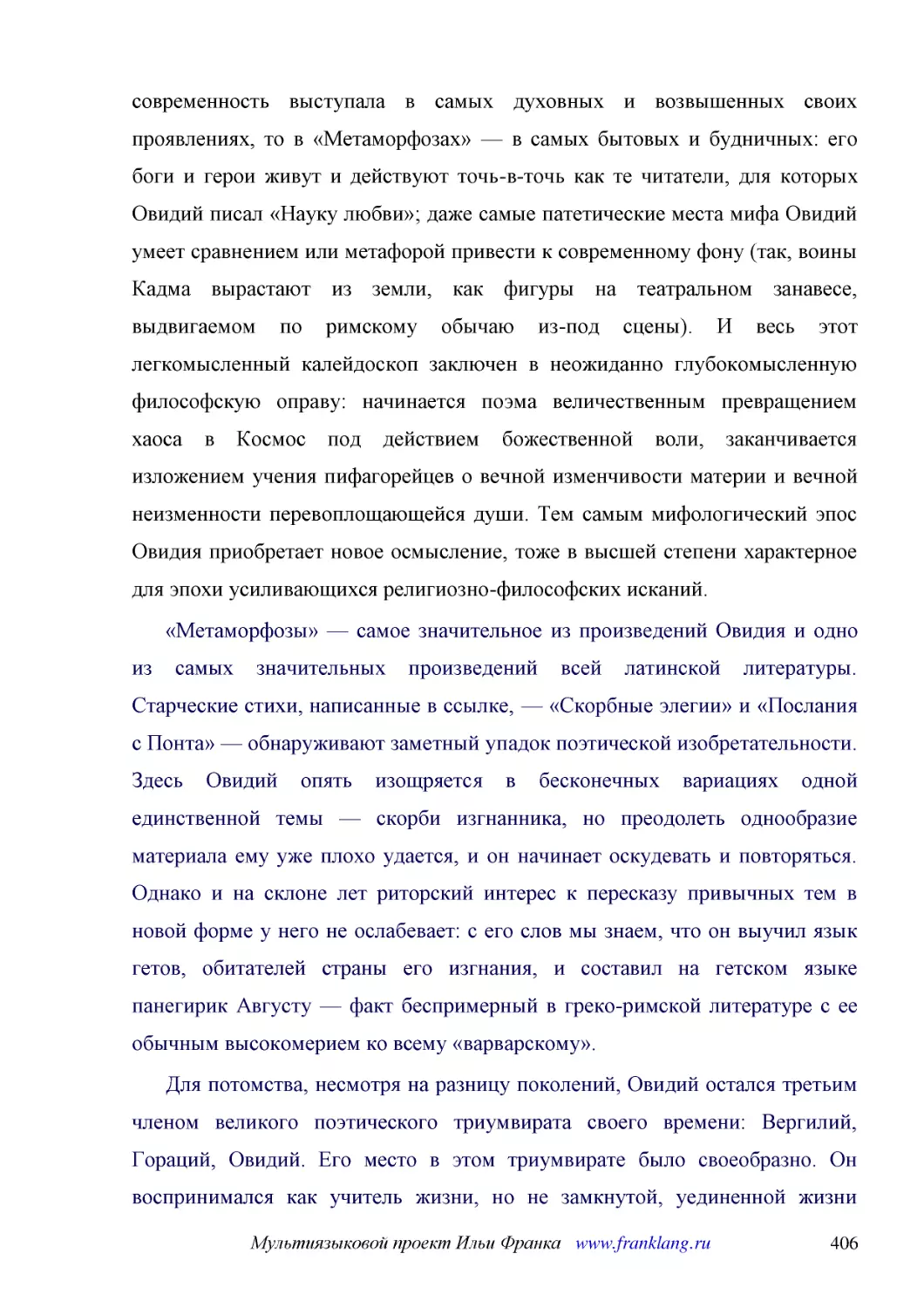 ﻿«Метаморфозы» — самое значительное из произведений Овидия и одно из самых значительных произведений всей латинской литературы. Старческие стихи, написанные в ссылке, — «Скорбные элегии» и «Послания с Понта» — обнаруживают заметный упадок поэтической и..
﻿Для потомства, несмотря на разницу поколений, Овидий остался третьим членом великого поэтического триумвирата своего времени: Вергилий, Гораций, Овидий. Его место в этом триумвирате было своеобразно. Он воспринимался как учитель жизни, но не замкнутой..