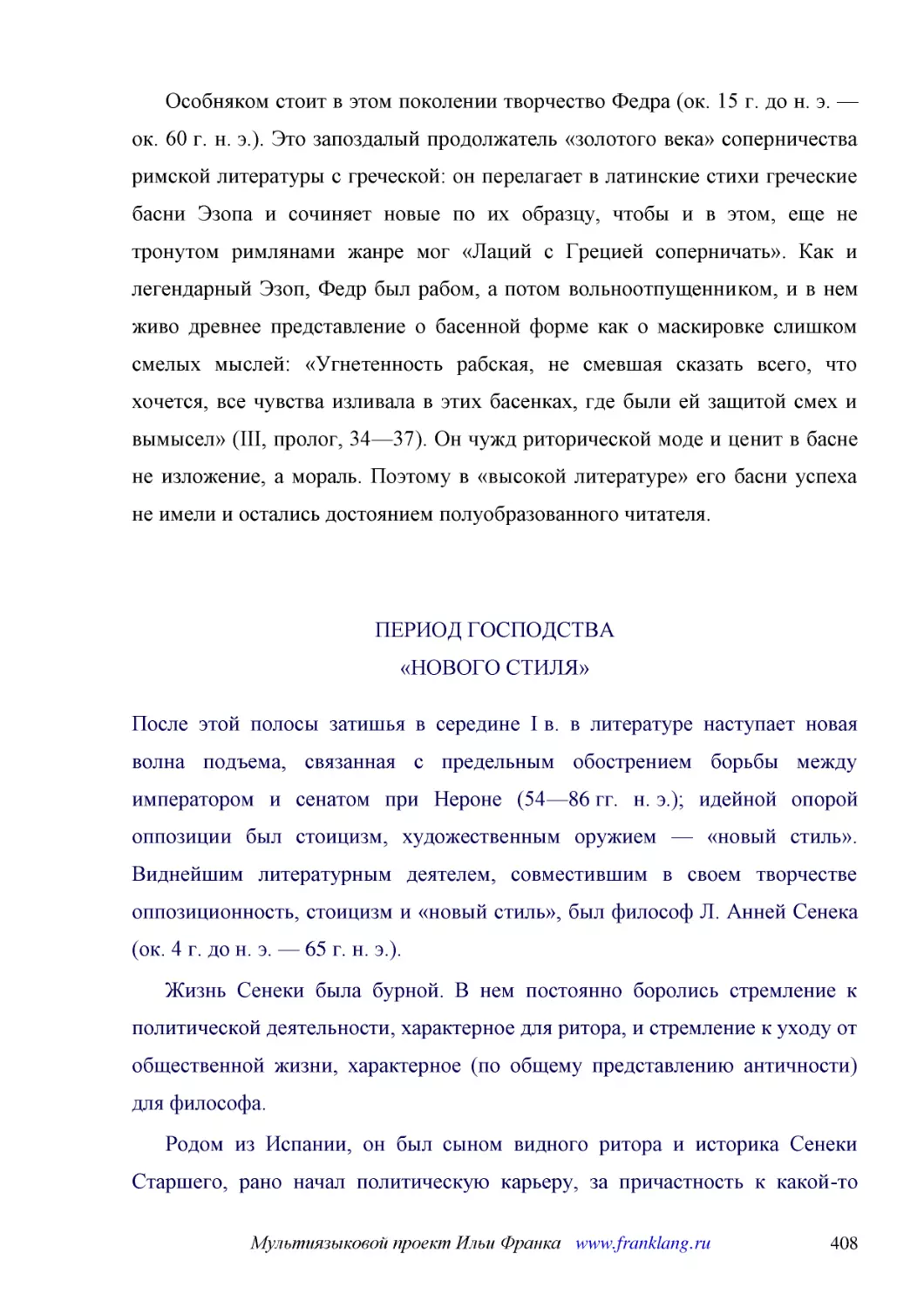 ﻿Особняком стоит в этом поколении творчество Федра øок. 15 г. до н. э. — ок. 60 г. н. э.ù. Это запоздалый продолжатель «золотого века» соперничества римской литературы с греческой: он перелагает в латинские стихи греческие басни Эзопа и сочиняет новые ..
﻿ПЕРИОД ГОСПОДСТВА «НОВОГО СТИЛЯ
﻿После этой полосы затишья в середине I в. в литературе наступает новая волна подъема, связанная с предельным обострением борьбы между императором и сенатом при Нероне ø54—86 гг. н. э.ù; идейной опорой оппозиции был стоицизм, художественным оружием — «..
﻿Жизнь Сенеки была бурной. В нем постоянно боролись стремление к политической деятельности, характерное для ритора, и стремление к уходу от общественной жизни, характерное øпо общему представлению античностиù для философа
﻿Родом из Испании, он был сыном видного ритора и историка Сенеки Старшего, рано начал политическую карьеру, за причастность к какой-то дворцовой интриге попал в ссылку и провел восемь лет на безлюдной Корсике, потом был возвращен ко двору и назначен во..