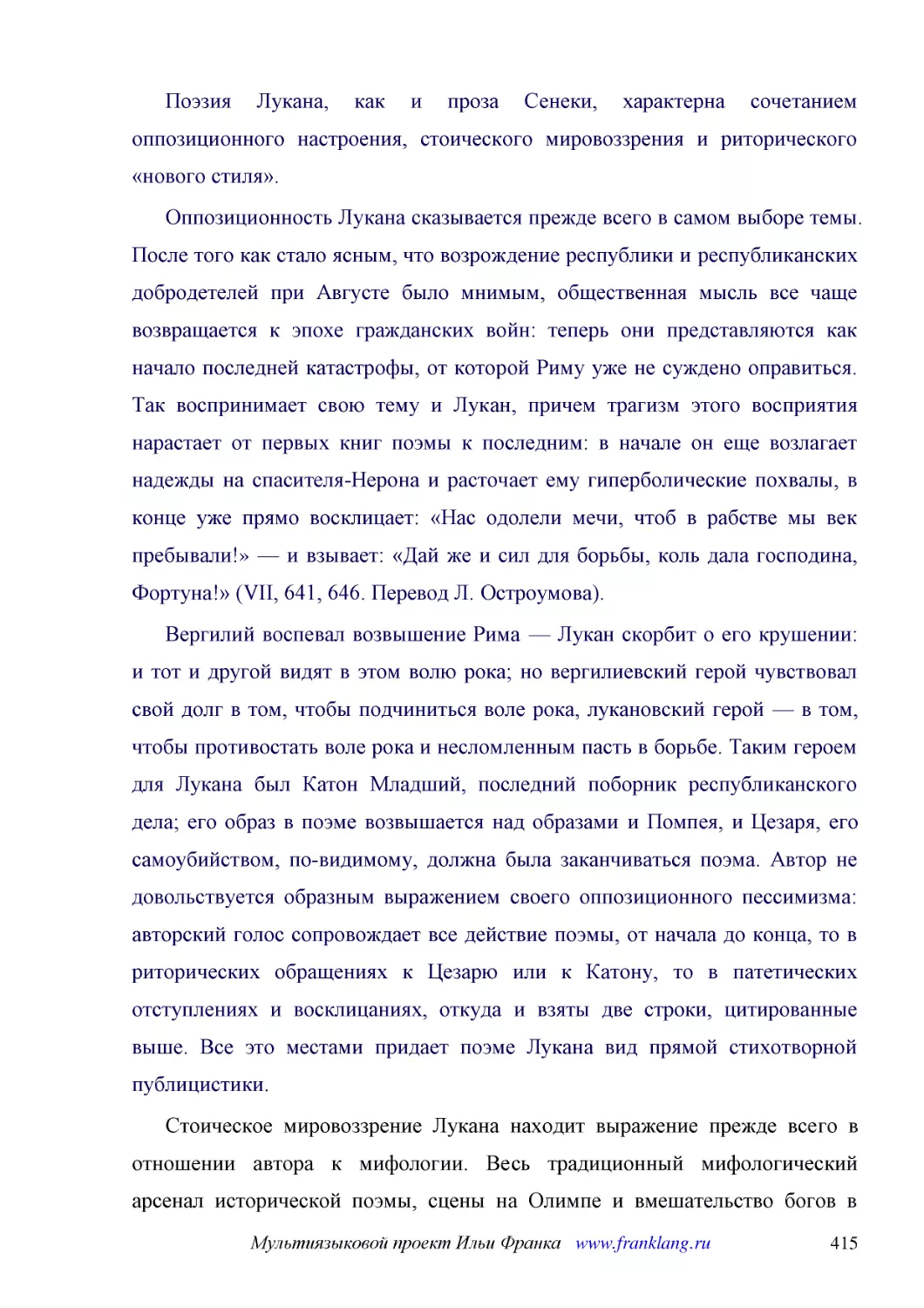 ﻿Поэзия Лукана, как и проза Сенеки, характерна сочетанием оппозиционного настроения, стоического мировоззрения и риторического «нового стиля»
﻿Оппозиционность Лукана сказывается прежде всего в самом выборе темы. После того как стало ясным, что возрождение республики и республиканских добродетелей при Августе было мнимым, общественная мысль все чаще возвращается к эпохе гражданских войн: тепе..
﻿Вергилий воспевал возвышение Рима — Лукан скорбит о его крушении: и тот и другой видят в этом волю рока; но вергилиевский герой чувствовал свой долг в том, чтобы подчиниться воле рока, лукановский герой — в том, чтобы противостать воле рока и несломле..
﻿Стоическое мировоззрение Лукана находит выражение прежде всего в отношении автора к мифологии. Весь традиционный мифологический арсенал исторической поэмы, сцены на Олимпе и вмешательство богов в людские дела, как у Энния и у Вергилия, Лукан отвергает..