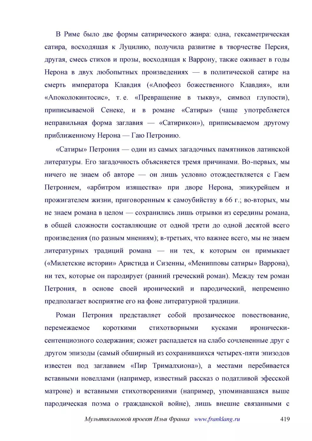 ﻿В Риме было две формы сатирического жанра: одна, гексаметрическая сатира, восходящая к Луцилию, получила развитие в творчестве Персия, другая, смесь стихов и прозы, восходящая к Варрону, также оживает в годы Нерона в двух любопытных произведениях — в ..
﻿«Сатиры» Петрония — один из самых загадочных памятников латинской литературы. Его загадочность объясняется тремя причинами. Во-первых, мы ничего не знаем об авторе — он лишь условно отождествляется с Гаем Петронием, «арбитром изящества» при дворе Неро..
﻿Роман Петрония представляет собой прозаическое повествование, перемежаемое короткими стихотворными кусками иронически-сентенциозного содержания; сюжет распадается на слабо сочлененные друг с другом эпизоды øсамый обширный из сохранившихся четырех-пяти..